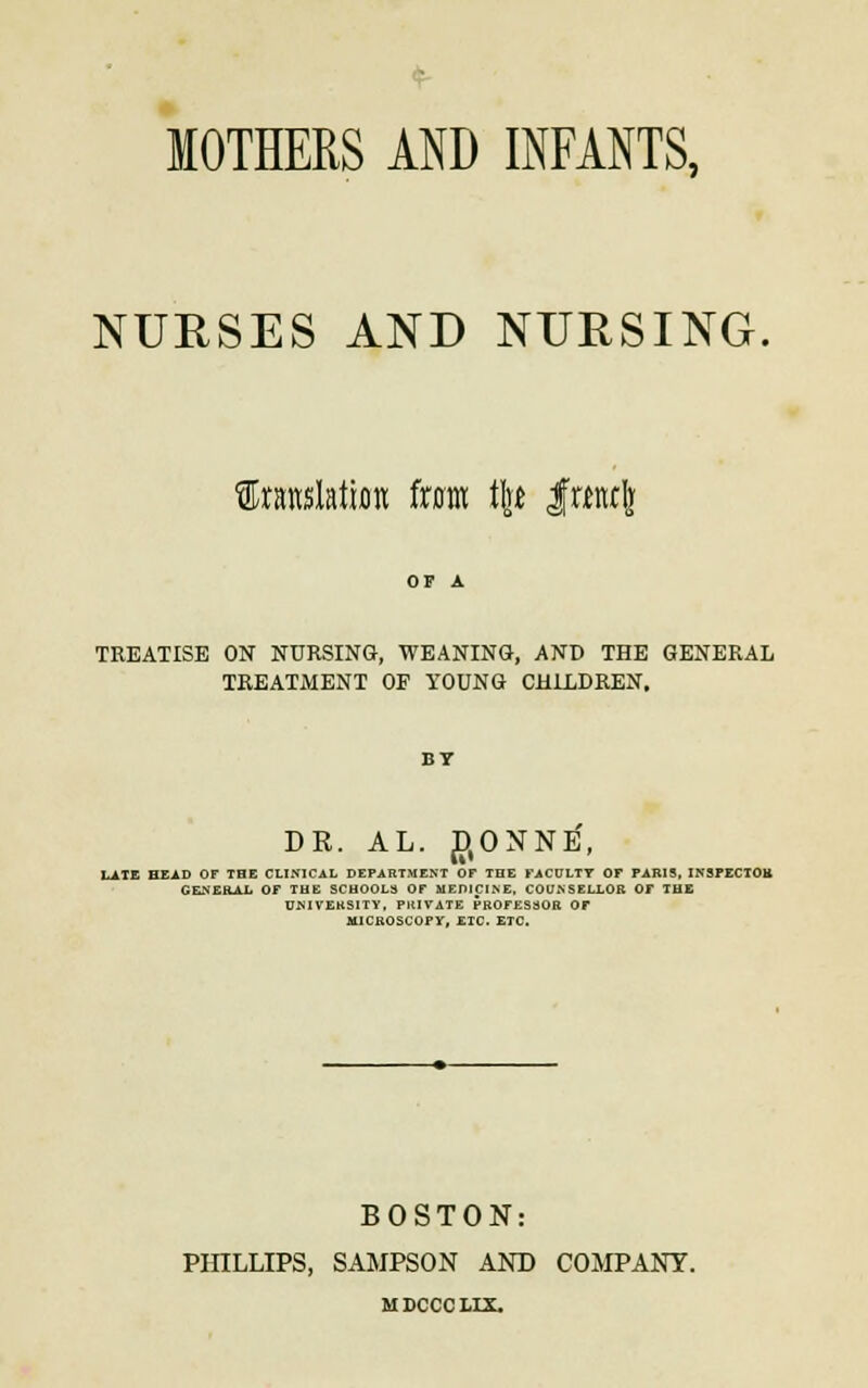 MOTHERS AND INFANTS, NURSES AND NURSING. translation from tire frmlj TREATISE ON NURSING, WEANING, AND THE GENERAL TREATMENT OF YOUNG CHILDREN. BY DR. AL. D(ONNE, LATE HEAD OF TBE CLINICAL DEPARTMENT OF THE FACULTY OF PARIS, INSPECTOR GENERAL OF THE SCHOOLS OF MEDICINE, COUNSELLOR OF THE UNIVERSITY, PRIVATE PROFES30R OF MICROSCOPY, ETC. ETC. BOSTON: PHILLIPS, SAMPSON AND COMPANY. MDCCCHX.