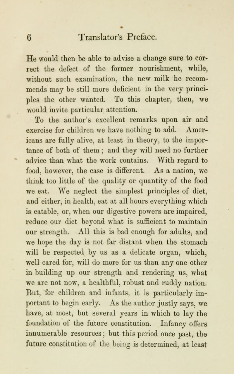 He would then be able to advise a change sure to cor- rect the defect of the former nourishment, while, without such examination, the new milk he recom- mends may he still more deficient in the very princi- ples the other wanted. To this chapter, then, we would invite particular attention. To the author's excellent remarks upon air and exercise for children we have nothing to add. Amer- icans are fully alive, at least in theory, to the impor- tance of both of them; and they will need no further advice than what the work contains. With regard to food, however, the case is different. As a nation, we think too little of the quality or quantity of the food we eat. We neglect the simplest principles of diet, and either, in health, eat at all hours everything which is eatable, or, when our digestive powers are impaired, reduce our diet beyond what is sufficient to maintain our strength. All this is bad enough for adults, and we hope the day is not far distant when the stomach will be respected by us as a delicate organ, which, well cared for, will do more for us than any one other in building up our strength and rendering us, what we are not now, a healthful, robust and ruddy nation. But, for children and infants, it is particularly im- portant to begin early. As the author justly says, we have, at most, but several years in which to lay the foundation of the future constitution. Infancy offers innumerable resources; but this period once past, the future constitution of the being is determined, at least