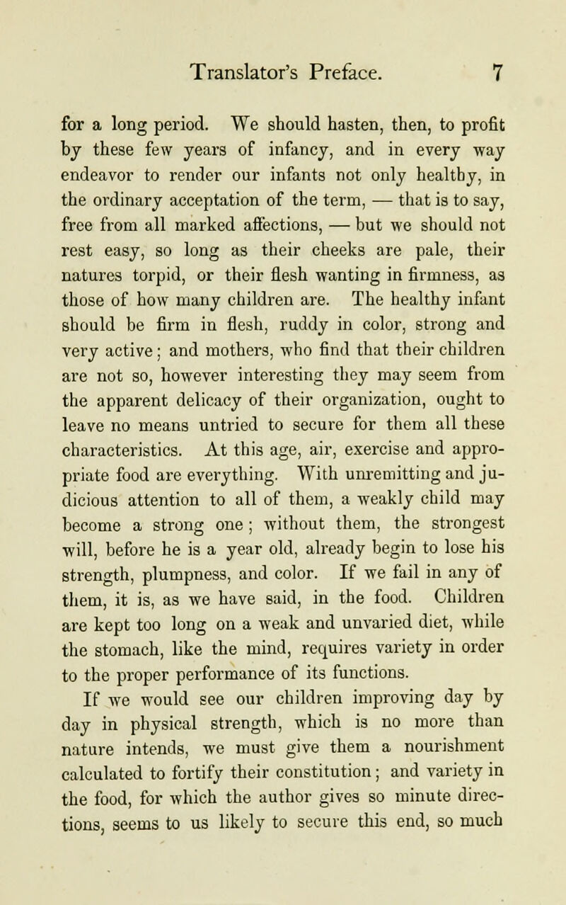 for a long period. We should hasten, then, to profit by these few years of infancy, and in every way endeavor to render our infants not only healthy, in the ordinary acceptation of the term, — that is to say, free from all marked affections, — but we should not rest easy, so long as their cheeks are pale, their natures torpid, or their flesh wanting in firmness, as those of how many children are. The healthy infant should be firm in flesh, ruddy in color, strong and very active; and mothers, who find that their children are not so, however interesting they may seem from the apparent delicacy of their organization, ought to leave no means untried to secure for them all these characteristics. At this age, air, exercise and appro- priate food are everything. With unremitting and ju- dicious attention to all of them, a weakly child may become a strong one ; without them, the strongest will, before he is a year old, already begin to lose his strength, plumpness, and color. If we fail in any of them, it is, as we have said, in the food. Children are kept too long on a weak and unvaried diet, while the stomach, like the mind, requires variety in order to the proper performance of its functions. If we would see our children improving day by day in physical strength, which is no more than nature intends, we must give them a nourishment calculated to fortify their constitution; and variety in the food, for which the author gives so minute direc- tions, seems to us likely to secure this end, so much