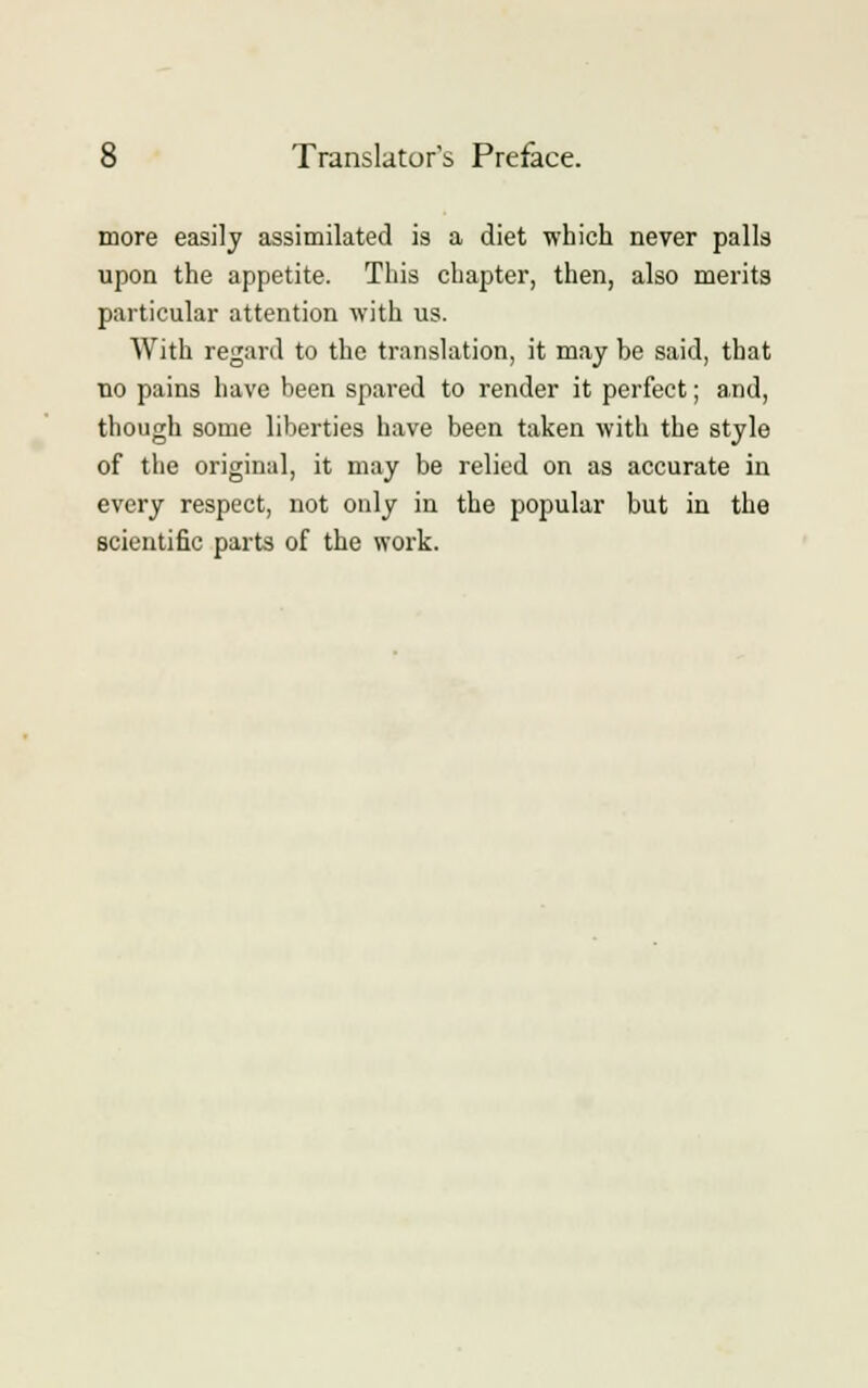 more easily assimilated is a diet which never palls upon the appetite. This chapter, then, also merits particular attention with us. With regard to the translation, it may be said, that no pains have been spared to render it perfect; and, though some liberties have been taken with the style of the original, it may be relied on as accurate in every respect, not only in the popular but in the scientific parts of the work.