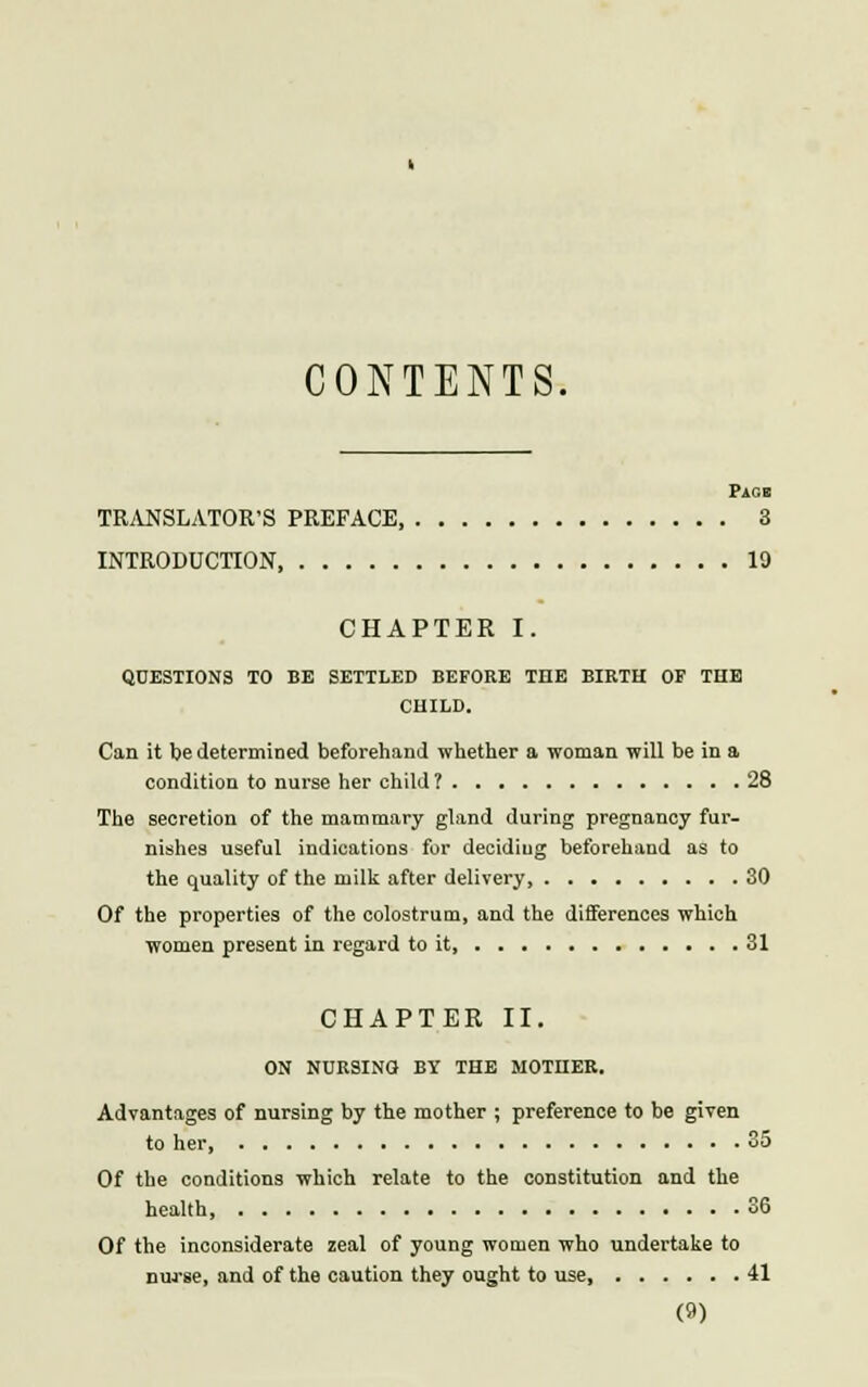 CONTENTS. PiCB TRANSLATOR'S PREFACE, 3 INTRODUCTION 19 CHAPTER I. QUESTIONS TO BE SETTLED BEFORE THE BIRTH OF THE CHILD. Can it tie determined beforehand whether a woman will be in a condition to nurse her child ? 28 The secretion of the mammary gland during pregnancy fur- nishes useful indications for deciding beforehand as to the quality of the milk after delivery 30 Of the properties of the colostrum, and the differences which women present in regard to it 31 CHAPTER II. ON NURSING BY THE MOTHER. Advantages of nursing by the mother ; preference to be given to her, 35 Of the conditions which relate to the constitution and the health, 36 Of the inconsiderate zeal of young women who undertake to nurse, and of the caution they ought to use, 41