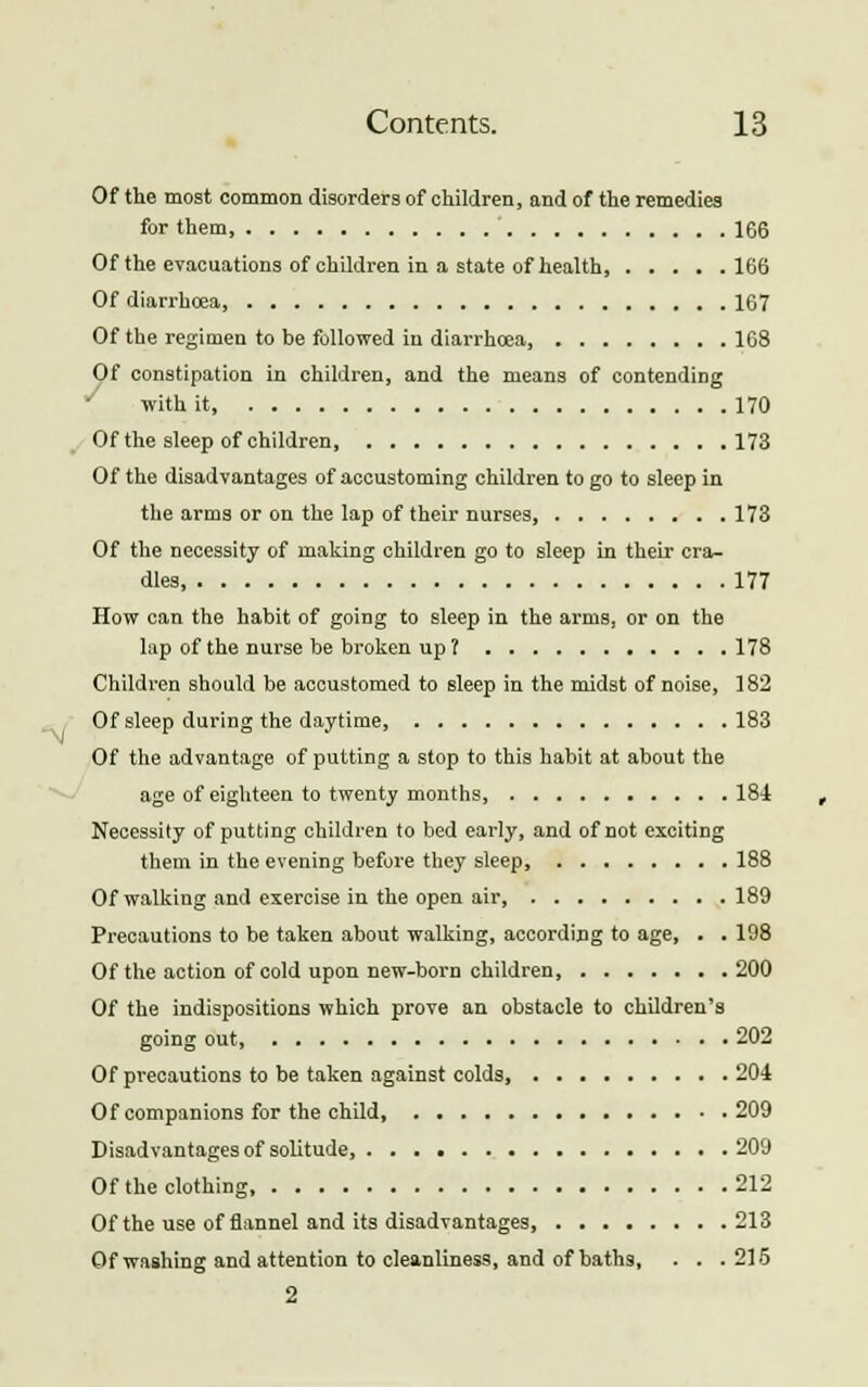 Of the most common disorders of children, and of the remedies for them 166 Of the evacuations of children in a state of health 166 Of diarrhoea, 167 Of the regimen to be followed in diarrhcea, 168 Of constipation in children, and the means of contending with it, 170 Of the sleep of children 173 Of the disadvantages of accustoming children to go to sleep in the arms or on the lap of their nurses, 173 Of the necessity of making children go to sleep in their cra- dles, 177 How can the habit of going to sleep in the arms, or on the lap of the nurse be broken up ? 178 Children should be accustomed to sleep in the midst of noise, 182 Of sleep during the daytime, 183 Of the advantage of putting a stop to this habit at about the age of eighteen to twenty months, 184 Necessity of putting children to bed early, and of not exciting them in the evening before they sleep, 188 Of walking and exercise in the open air 189 Precautions to be taken about walking, according to age, . . 198 Of the action of cold upon new-born children, 200 Of the indispositions which prove an obstacle to children's going out, 202 Of precautions to be taken against colds, 204 Of companions for the child 209 Disadvantages of solitude, 209 Of the clothing 212 Of the use of flannel and its disadvantages, 213 Of washing and attention to cleanliness, and of baths, . . .215 2