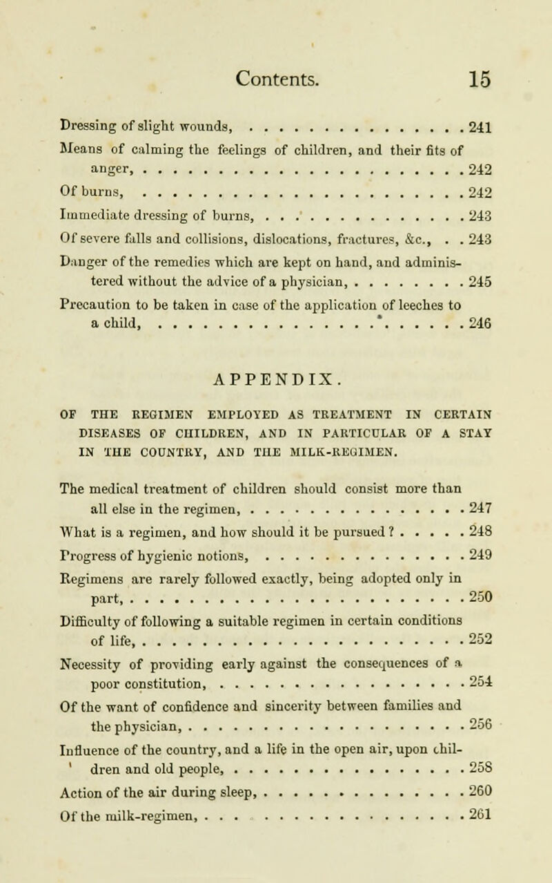 Dressing of slight wounds, 241 Means of calming the feelings of children, and their fits of anger, 242 Of burns, 242 Immediate dressing of burns, 243 Of severe falls and collisions, dislocations, fractures, &c, . . 243 Danger of the remedies which are kept on hand, and adminis- tered without the advice of a physician, 245 Precaution to be taken in case of the application of leeches to a child * 246 APPENDIX. OF THE REGIMEN EMPLOYED AS TREATMENT IN CERTAIN DISEASES OF CHILDREN, AND IN PARTICULAR OF A STAT IN THE COUNTRY, AND THE MILK-REGIMEN. The medical treatment of children should consist more than all else in the regimen, 247 What is a regimen, and how should it be pursued ? 248 Progress of hygienic notions 249 Regimens are rarely followed exactly, being adopted only in part, 250 Difficulty of following a suitable regimen in certain conditions of life 252 Necessity of providing early against the consequences of a poor constitution 254 Of the want of confidence and sincerity between families and the physician, 256 Influence of the country, and a life in the open air, upon chil- dren and old people 258 Action of the air during sleep 260 Of the milk-regimen, 261