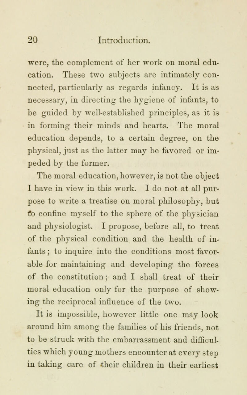 were, the complement of her work on moral edu- cation. These two subjects are intimately con- nected, particularly as regards infancy. It is as necessary, in directing the hygiene of infants, to be guided by well-established principles, as it is in forming their minds and hearts. The moral education depends, to a certain degree, on the physical, just as the latter may be favored or im- peded by the former. The moral education, however, is not the object I have in view in this work. I do not at all pur- pose to write a treatise on moral philosophy, but fo confine myself to the sphere of the physician and physiologist. I propose, before all, to treat of the physical condition and the health of in- fants ; to inquire into the conditions most favor- able for maintaining and developing the forces of the constitution; and I shall treat of their moral education only for the purpose of show- ing the reciprocal influence of the two. It is impossible, however little one may look around bim among the families of his friends, not to be struck with the embarrassment and difficul- ties which young mothers encounter at every step in taking care of their children in their earliest