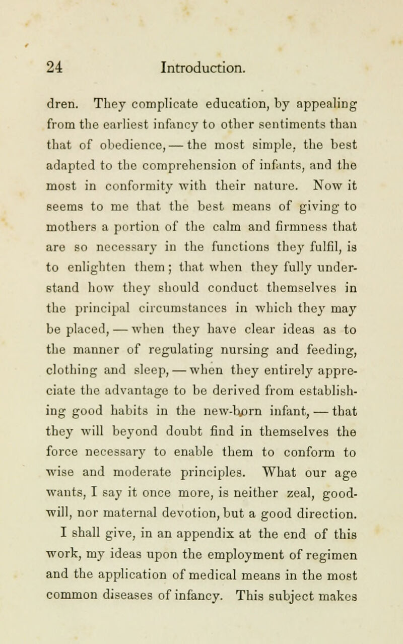 dren. They complicate education, by appealing from the earliest infancy to other sentiments than that of obedience, — the most simple, the best adapted to the comprehension of infants, and the most in conformity with their nature. Now it seems to me that the best means of giving to mothers a portion of the calm and firmness that are so necessary in the functions they fulfil, is to enlighten them ; that when they fully under- stand how they should conduct themselves in the principal circumstances in which they may be placed, — when they have clear ideas as to the manner of regulating nursing and feeding, clothing and sleep, — when they entirely appre- ciate the advantage to be derived from establish- ing good habits in the new-born infant, — that they will beyond doubt find in themselves the force necessary to enable them to conform to wise and moderate principles. What our age wants, I say it once more, is neither zeal, good- will, nor maternal devotion, but a good direction. I shall give, in an appendix at the end of this work, my ideas upon the employment of regimen and the application of medical means in the most common diseases of infancy. This subject makes