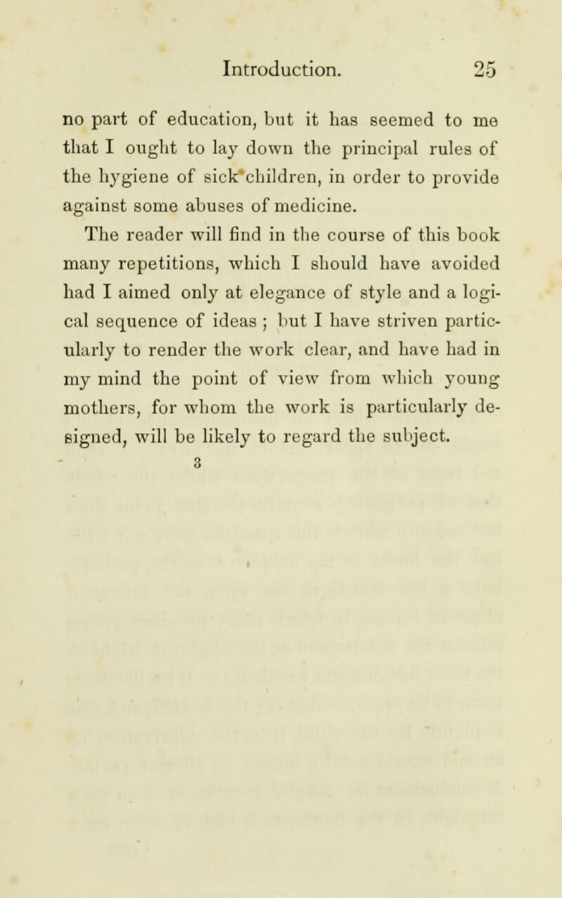 no part of education, but it has seemed to me that I ought to lay down the principal rules of the hygiene of sick'children, in order to provide against some abuses of medicine. The reader will find in the course of this book many repetitions, which I should have avoided had I aimed only at elegance of style and a logi- cal sequence of ideas ; but I have striven partic- ularly to render the work clear, and have had in my mind the point of view from which young mothers, for whom the work is particularly de- signed, will be likely to regard the subject.