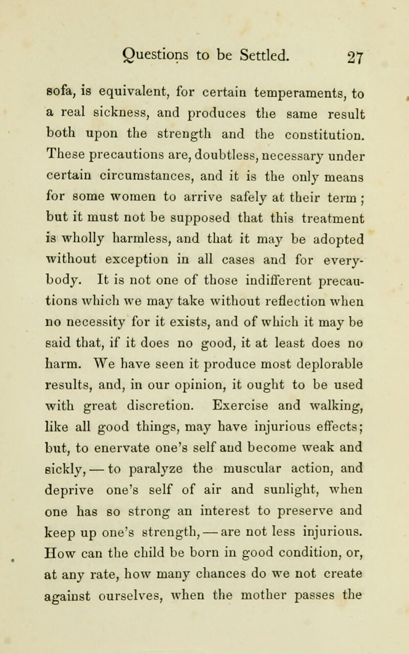 sofa, is equivalent, for certain temperaments, to a real sickness, and produces the same result both upon the strength and the constitution. These precautions are, doubtless, necessary under certain circumstances, and it is the only means for some women to arrive safely at their term ; but it must not be supposed that this treatment is wholly harmless, and that it may be adopted without exception in all cases and for every- body. It is not one of those indifferent precau- tions which we may take without reflection when no necessity for it exists, and of which it may be said that, if it does no good, it at least does no harm. We have seen it produce most deplorable results, and, in our opinion, it ought to be used with great discretion. Exercise and walking, like all good things, may have injurious effects; but, to enervate one's self and become weak and sickly, — to paralyze the muscular action, and deprive one's self of air and sunlight, when one has so strong an interest to preserve and keep up one's strength, — are not less injurious. How can the child be born in good condition, or, at any rate, how many chances do we not create against ourselves, when the mother passes the