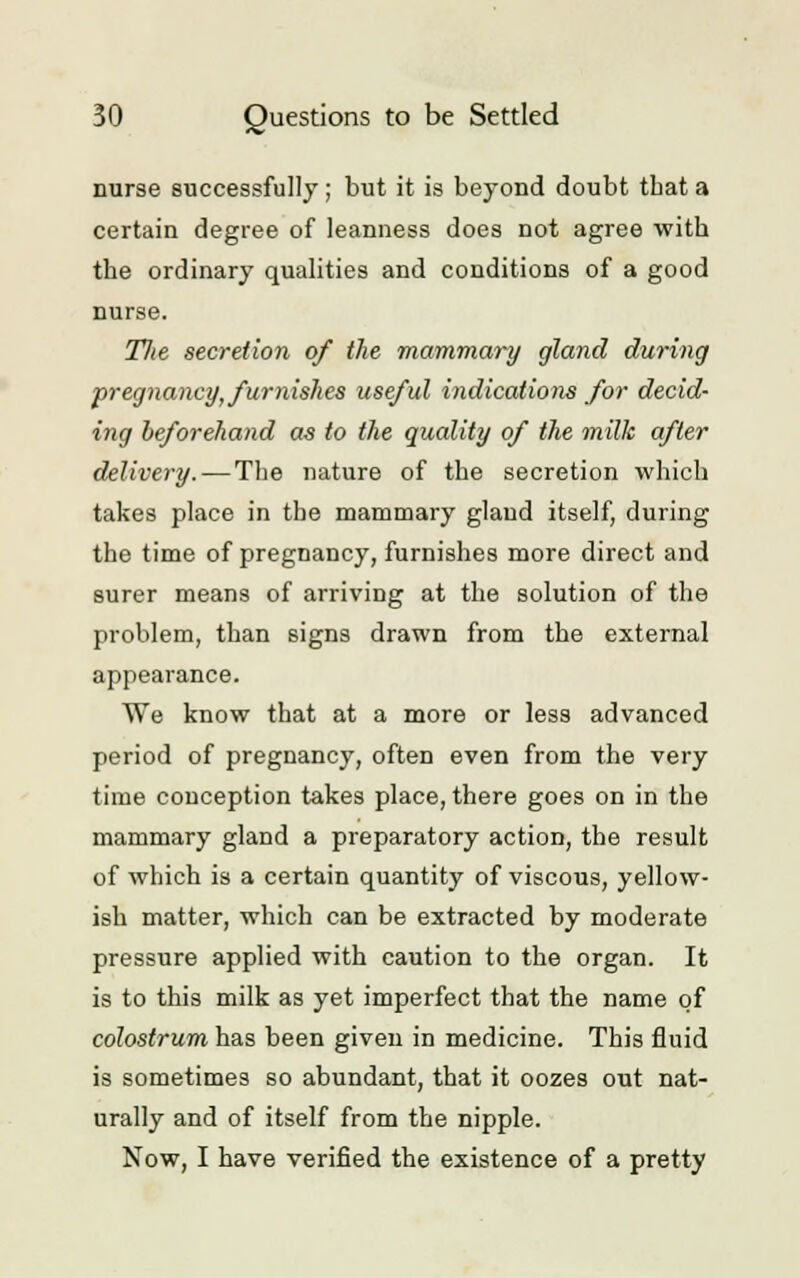 nurse successfully ; but it is beyond doubt tbat a certain degree of leanness does not agree with the ordinary qualities and conditions of a good nurse. Tlte secretion of the mammary gland during pregnancy, furnishes useful indications for decid- ing beforehand as to the quality of the milk after delivery. — The nature of the secretion which takes place in the mammary gland itself, during the time of pregnancy, furnishes more direct and surer means of arriving at the solution of the problem, than signs drawn from the external appearance. We know that at a more or less advanced period of pregnancy, often even from the very time conception takes place, there goes on in the mammary gland a preparatory action, the result of which is a certain quantity of viscous, yellow- ish matter, which can be extracted by moderate pressure applied with caution to the organ. It is to this milk as yet imperfect that the name of colostrum has been given in medicine. This fluid is sometimes so abundant, that it oozes out nat- urally and of itself from the nipple. Now, I have verified the existence of a pretty