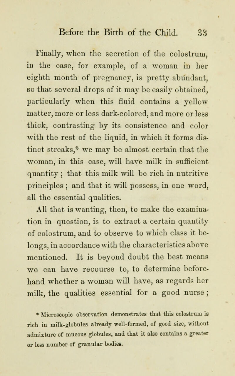 Finally, when the secretion of the colostrum, in the case, for example, of a woman in her eighth month of pregnancy, is pretty abundant, so that several drops of it may be easily obtained, particularly when this fluid contains a yellow matter, more or less dark-colored, and more or less thick, contrasting by its consistence and color with the rest of the liquid, in which it forms dis- tinct streaks,* we may be almost certain that the woman, in this case, will have milk in sufficient quantity ; that this milk will be rich in nutritive principles ; and that it will possess, in one word, all the essential qualities. All that is wanting, then, to make the examina- tion in question, is to extract a certain quantity of colostrum, and to observe to which class it be- longs, in accordance with the characteristics above mentioned. It is beyond doubt the best means we can have recourse to, to determine before- hand whether a woman will have, as regards her milk, the qualities essential for a good nurse ; * Microscopic observation demonstrates that this colostrum is rich in milk-globules already well-formed, of good size, -without admixture of mucous globules, and that it also contains a greater or less number of granular bodies.