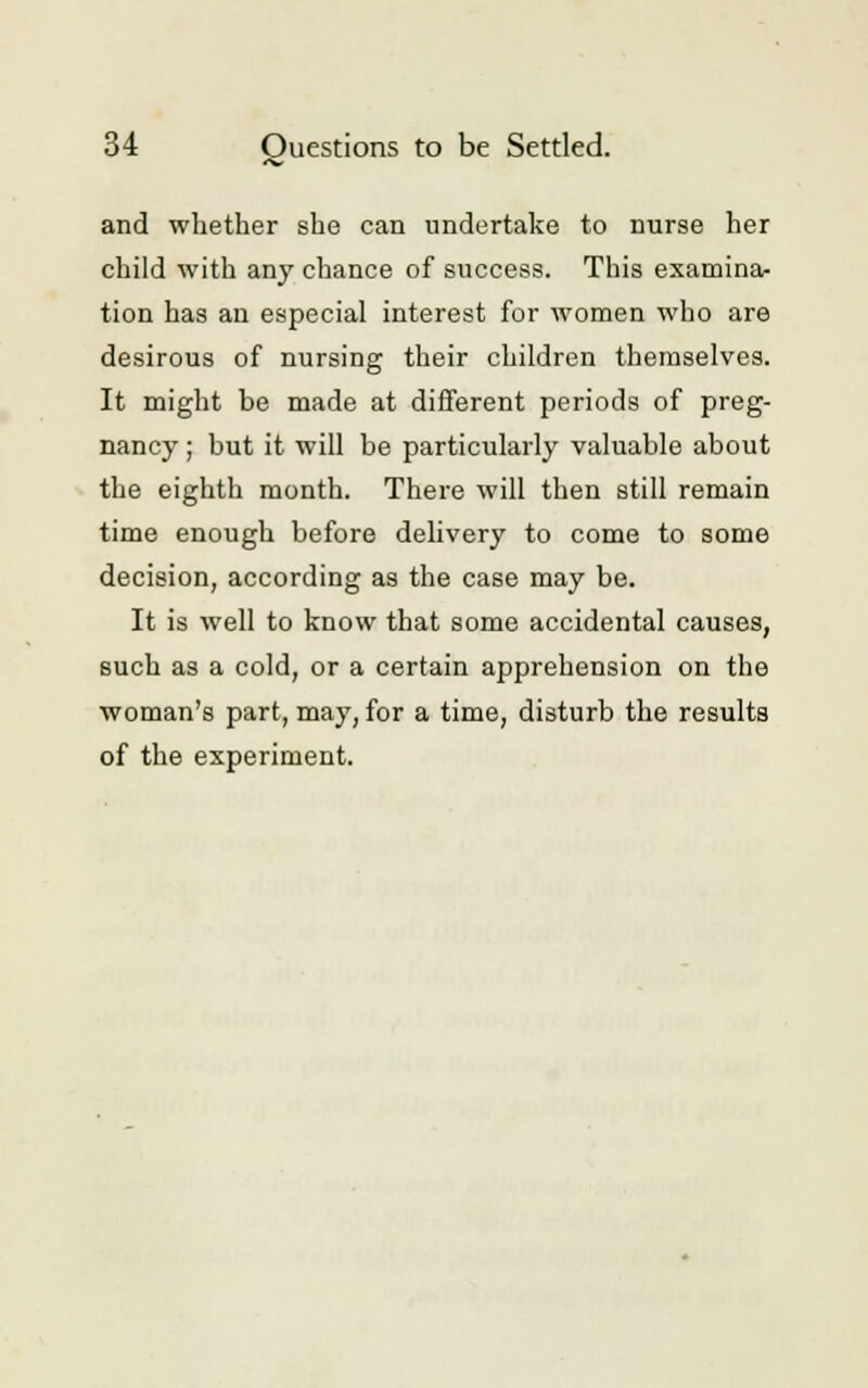 and whether she can undertake to nurse her child with any chance of success. This examina- tion has an especial interest for women who are desirous of nursing their children themselves. It might be made at different periods of preg- nancy ; hut it will be particularly valuable about the eighth month. There will then still remain time enough before delivery to come to some decision, according as the case may be. It is well to know that some accidental causes, such as a cold, or a certain apprehension on the woman's part, may, for a time, disturb the results of the experiment.