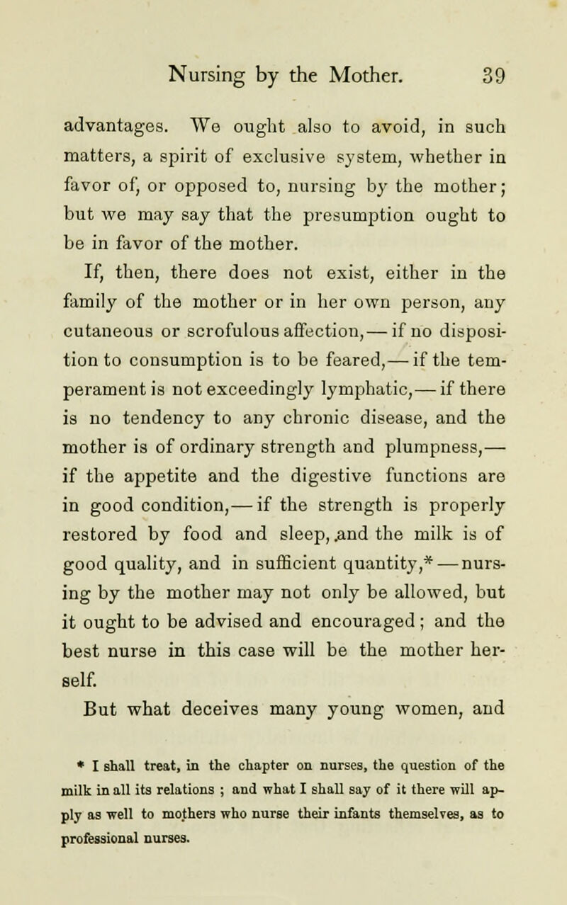 advantages. We ought also to avoid, in such matters, a spirit of exclusive system, whether in favor of, or opposed to, nursing by the mother; but we may say that the presumption ought to be in favor of the mother. If, then, there does not exist, either in the family of the mother or in her own person, any cutaneous or scrofulous affection,— if no disposi- tion to consumption is to be feared,—-if the tem- perament is not exceedingly lymphatic,— if there is no tendency to any chronic disease, and the mother is of ordinary strength and plumpness,— if the appetite and the digestive functions are in good condition,— if the strength is properly restored by food and sleep, .and the milk is of good quality, and in sufficient quantity,* — nurs- ing by the mother may not only be allowed, but it ought to be advised and encouraged; and the best nurse in this case will be the mother her- self. But what deceives many young women, and * I shall treat, in the chapter on nurses, the question of the milk in all its relations ; and what I shall say of it there will ap- ply as well to mothers who nurse their infants themselves, as to professional nurses.