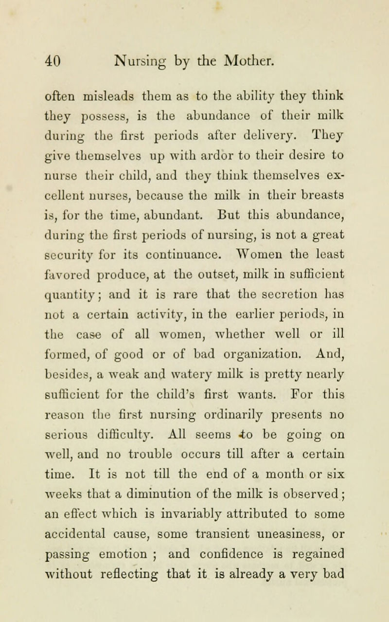 often misleads them as to the ability they think they possess, is the abundance of their milk during the first periods after delivery. They give themselves up with ardor to their desire to nurse their child, and they think themselves ex- cellent nurses, because the milk in their breasts is, for the time, abundant. But this abundance, during the first periods of nursing, is not a great security for its continuance. Women the least favored produce, at the outset, milk in sufficient quantity; and it is rare that the secretion has not a certain activity, in the earlier periods, in the case of all women, whether well or ill formed, of good or of bad organization. And, besides, a weak and watery milk is pretty nearly sufficient for the child's first wants. For this reason the first nursing ordinarily presents no serious difficult)'. All seems -to be going on well, and no trouble occurs till after a certain time. It is not till the end of a month or six weeks that a diminution of the milk is observed ; an effect which is invariably attributed to some accidental cause, some transient uneasiness, or passing emotion ; and confidence is regained without reflecting that it is already a very bad