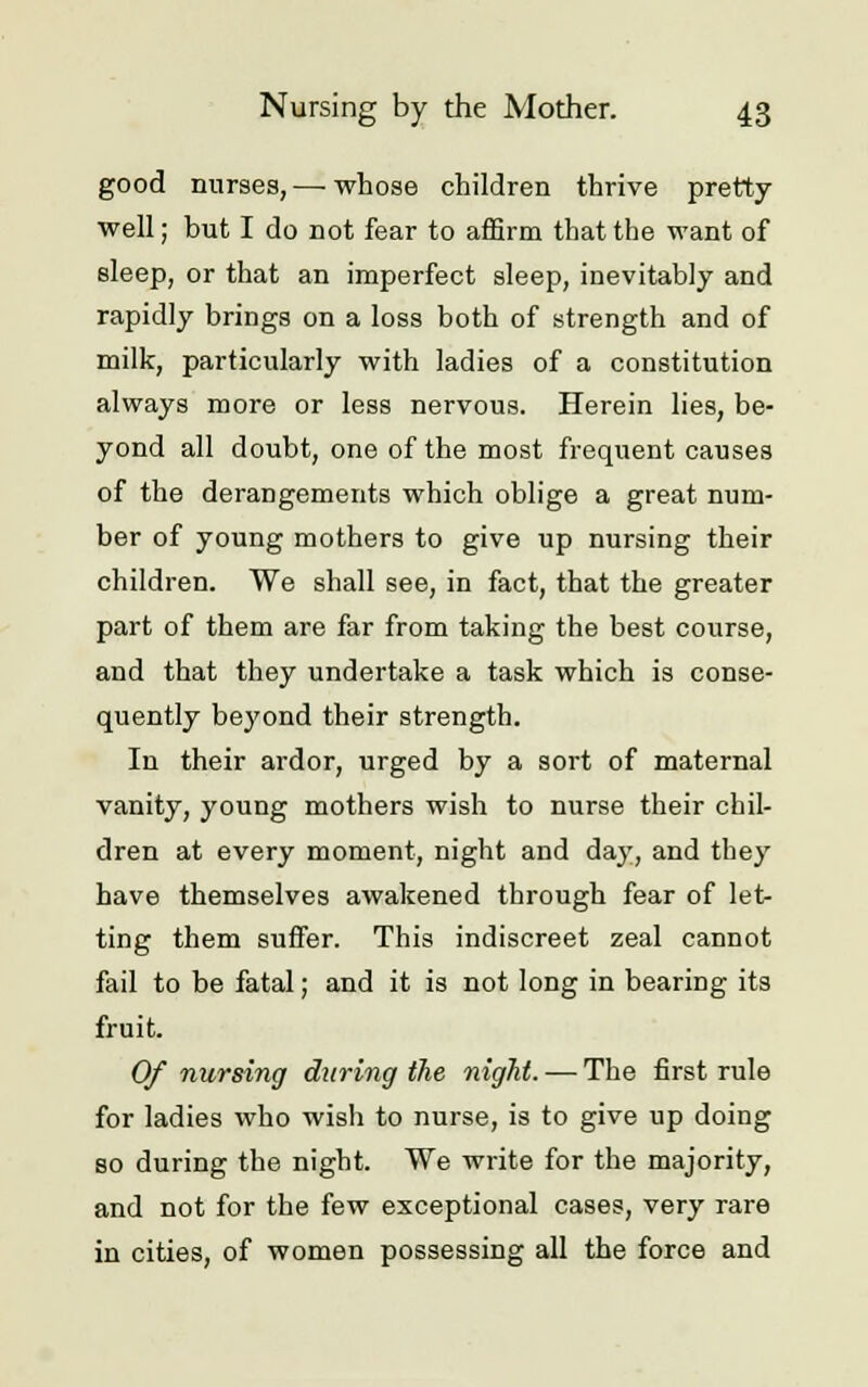 good nurses, — whose children thrive pretty well; but I do not fear to affirm that the want of sleep, or that an imperfect sleep, inevitably and rapidly brings on a loss both of strength and of milk, particularly with ladies of a constitution always more or less nervous. Herein lies, be- yond all doubt, one of the most frequent causes of the derangements which oblige a great num- ber of young mothers to give up nursing their children. We shall see, in fact, that the greater part of them are far from taking the best course, and that they undertake a task which is conse- quently beyond their strength. In their ardor, urged by a sort of maternal vanity, young mothers wish to nurse their chil- dren at every moment, night and day, and they have themselves awakened through fear of let- ting them suffer. This indiscreet zeal cannot fail to be fatal; and it is not long in bearing its fruit. Of nursing during the night. — The first rule for ladies who wish to nurse, is to give up doing so during the night. We write for the majority, and not for the few exceptional cases, very rare in cities, of women possessing all the force and