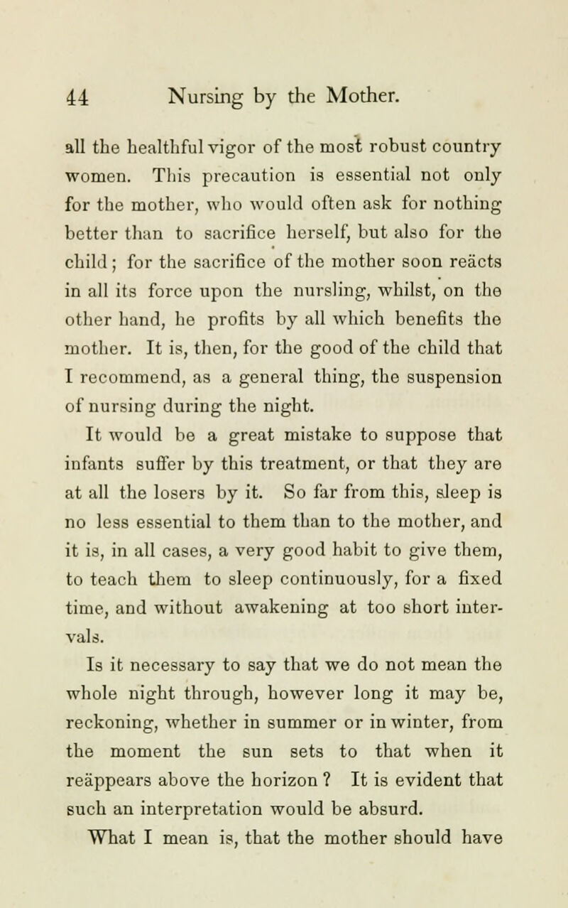 all the healthful vigor of the most robust country women. This precaution is essential not only for the mother, who would often ask for nothing better than to sacrifice herself, but also for the child ; for the sacrifice of the mother soon reacts in all its force upon the nursling, whilst, on the other hand, he profits by all which benefits the mother. It is, then, for the good of the child that I recommend, as a general thing, the suspension of nursing during the night. It would be a great mistake to suppose that infants suffer by this treatment, or that they are at all the losers by it. So far from this, sleep is no less essential to them than to the mother, and it is, in all cases, a very good habit to give them, to teach them to sleep continuously, for a fixed time, and without awakening at too short inter- vals. Is it necessary to say that we do not mean the whole night through, however long it may be, reckoning, whether in summer or in winter, from the moment the sun sets to that when it reappears above the horizon ? It is evident that such an interpretation would be absurd. What I mean is, that the mother should have