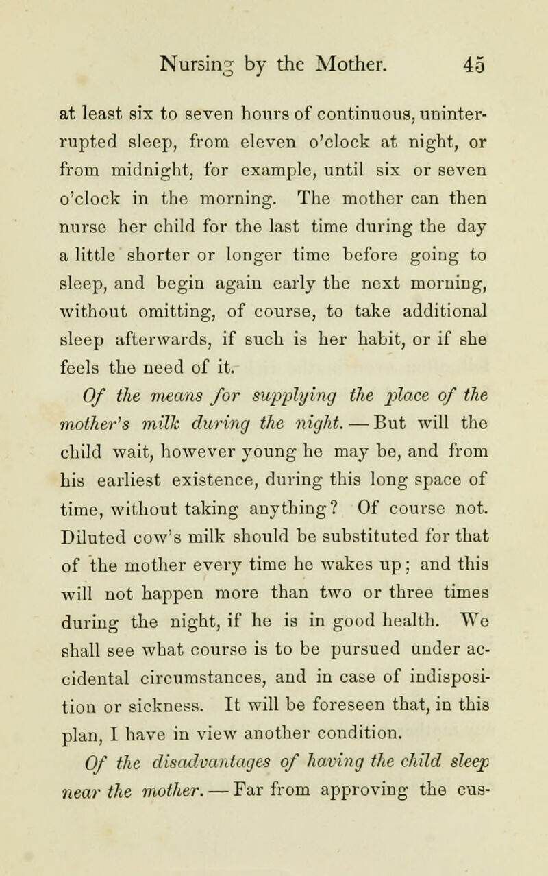 at least six to seven hours of continuous, uninter- rupted sleep, from eleven o'clock at night, or from midnight, for example, until six or seven o'clock in the morning. The mother can then nurse her child for the last time during the day a little shorter or longer time before going to sleep, and begin again early the next morning, without omitting, of course, to take additional sleep afterwards, if such is her habit, or if she feels the need of it. Of the means for supplying the place of the mother's milk during the night. — But will the child wait, however young he may be, and from his earliest existence, during this long space of time, without taking anything? Of course not. Diluted cow's milk should be substituted for that of the mother every time he wakes up; and this will not happen more than two or three times during the night, if he is in good health. We shall see what course is to be pursued under ac- cidental circumstances, and in case of indisposi- tion or sickness. It will be foreseen that, in this plan, I have in view another condition. Of the disadvantages of having the child sleep near the mother. — Far from approving the cus-