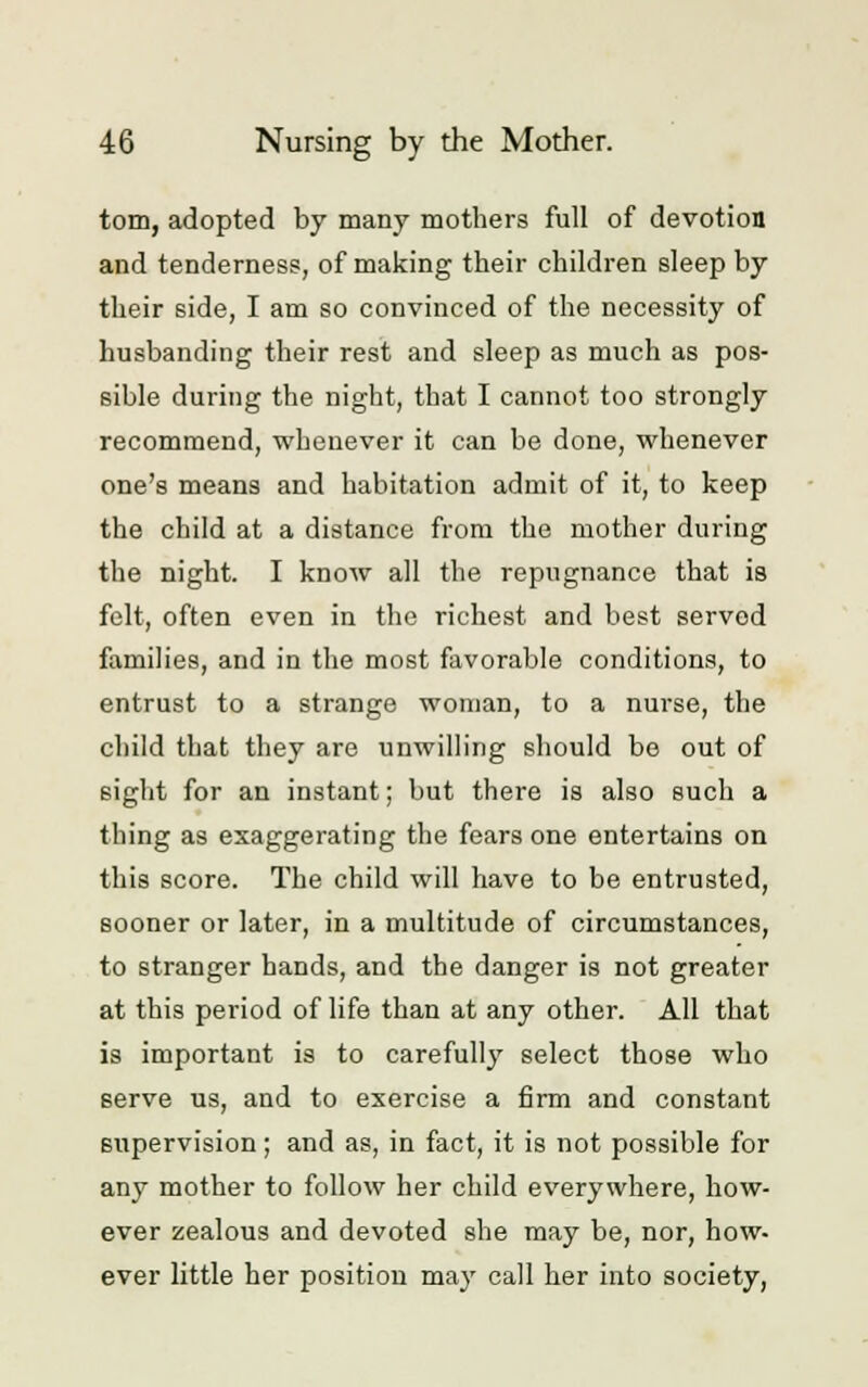 torn, adopted by many mothers full of devotion and tenderness, of making their children sleep by their side, I am so convinced of the necessity of husbanding their rest and sleep as much as pos- sible during the night, that I cannot too strongly recommend, whenever it can be done, whenever one's means and habitation admit of it, to keep the child at a distance from the mother during the night. I know all the repugnance that is felt, often even in the richest and best served families, and in the most favorable conditions, to entrust to a strange woman, to a nurse, the child that they are unwilling should be out of sight for an instant; but there is also such a thing as exaggerating the fears one entertains on this score. The child will have to be entrusted, sooner or later, in a multitude of circumstances, to stranger hands, and the danger is not greater at this period of life than at any other. All that is important is to carefully select those who serve us, and to exercise a firm and constant supervision; and as, in fact, it is not possible for any mother to follow her child everywhere, how- ever zealous and devoted she may be, nor, how- ever little her position may call her into society,