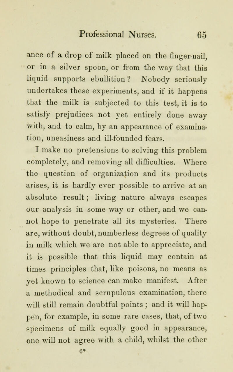 ance of a drop of milk placed on the finger-nail, or in a silver spoon, or from the way that this liquid supports ebullition ? Nobody seriously undertakes these experiments, and if it happens that the milk is subjected to this test, it is to satisfy prejudices not yet entirely done away with, and to calm, by an appearance of examina- tion, uneasiness and ill-founded fears. I make no pretensions to solving this problem completely, and removing all difficulties. Where the question of organization and its products arises, it is hardly ever possible to arrive at an absolute result; living nature always escapes our analysis in some way or other, and we can- not hope to penetrate all its mysteries. There are, without doubt, numberless degrees of quality in milk which we are not able to appreciate, and it is possible that this liquid may contain at times principles that, like poisons, no means as yet known to science can make manifest. After a methodical and scrupulous examination, there will still remain doubtful points ; and it will hap- pen, for example, in some rare cases, that, of two specimens of milk equally good in appearance, one will not agree with a child, whilst the other 0*