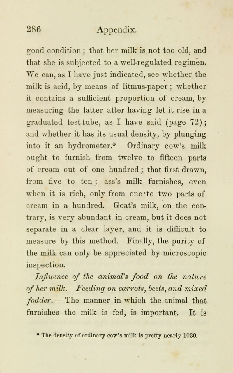 good condition ; that her milk is not too old, and that she is subjected to a well-regulated regimen. We can, as I have just indicated, see whether the milk is acid, by means of litmus-paper ; whether it contains a sufficient proportion of cream, by measuring the latter after having let it rise in a graduated test-tube, as I have said (page 72); and whether it has its usual density, by plunging into it an hydrometer.* Ordinary cow's milk ought to furnish from twelve to fifteen parts of cream out of one hundred ; that first drawn, from five to ten ; ass's milk furnishes, even when it is rich, only from one'to two parts of cream in a hundred. Goat's milk, on the con- trary, is very abundant in cream, but it does not separate in a clear layer, and it is difficult to measure by this method. Finally, the purity of the milk can only be appreciated by microscopic inspection. Influence of the animal's food on the nature of he?- milk. Feeding on carrots, beets, and mixed fodder. — The manner in which the animal that furnishes the milk is fed, is important. It is * The density of ordinary cow's milk is pretty nearly 1030.