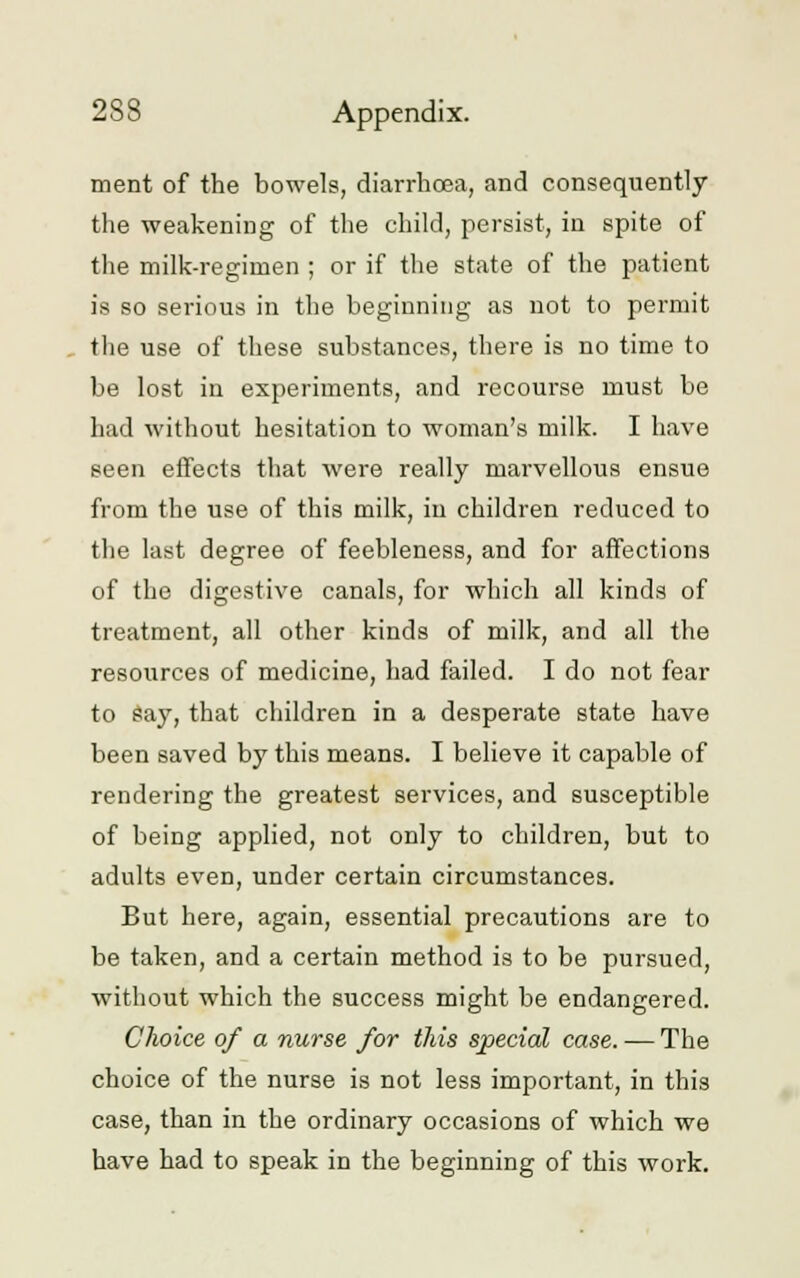 ment of the bowels, diarrhoea, and consequently the weakening of the child, persist, in spite of the milk-regimen ; or if the state of the patient is so serious in the beginning as not to permit the use of these substances, there is no time to be lost in experiments, and recourse must be had without hesitation to woman's milk. I have seen effects that were really marvellous ensue from the use of this milk, in children reduced to the last degree of feebleness, and for affections of the digestive canals, for which all kinds of treatment, all other kinds of milk, and all the resources of medicine, had failed. I do not fear to say, that children in a desperate state have been saved by this means. I believe it capable of rendering the greatest services, and susceptible of being applied, not only to children, but to adults even, under certain circumstances. But here, again, essential precautions are to be taken, and a certain method is to be pursued, without which the success might be endangered. Choice of a nurse for this special case. — The choice of the nurse is not less important, in this case, than in the ordinary occasions of which we have had to speak in the beginning of this work.