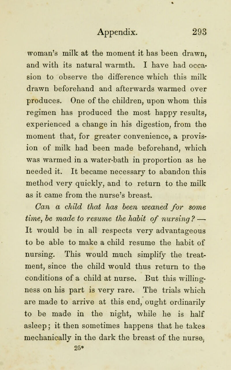 woman's milk at the moment it has been drawn, and with its natural warmth. I have had occa- sion to observe the difference which this milk drawn beforehand and afterwards warmed over produces. One of the children, upon whom this regimen has produced the most happy results, experienced a change in his digestion, from the moment that, for greater convenience, a provis- ion of milk had been made beforehand, which was warmed in a water-bath in proportion as he needed it. It became necessary to abandon this method very quickly, and to return to the milk as it came from the nurse's breast. Can a child that has been weaned for some time, be made to resume the habit of nursing ? — It would be in all respects very advantageous to be able to make a child resume the habit of nursing. This would much simplify the treat- ment, since the child would thus return to the conditions of a child at nurse. But this willing- ness on his part is very rare. The trials which are made to arrive at this end, ought ordinarily to be made in the night, while he is half asleep; it then sometimes happens that he takes mechanically in the dark the breast of the nurse,. 25*