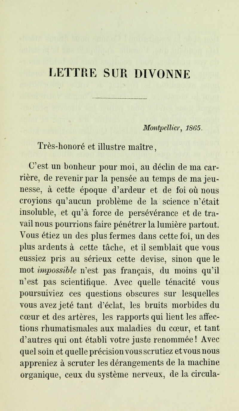 LETTRE SUR DIVONNE Montpellier, 1865. Très-honoré et illustre maître, C'est un bonheur pour moi, au déclin de ma car- rière, de revenir par la pensée au temps de ma jeu- nesse, à cette époque d'ardeur et de foi oîi nous croyions qu'aucun problème de la science n'était insoluble, et qu'à force de persévérance et de tra- vail nous pourrions faire pénétrer la lumière partout. Vous étiez un des plus fermes dans cette foi, un des plus ardents à cette tâche, et il semblait que vous eussiez pris au sérieux cette devise, sinon que le mot impossible n'est pas français, du moins qu'il n'est pas scientifique. Avec quelle ténacité vous poursuiviez ces questions obscures sur lesquelles vous avez jeté tant d'éclat, les bruits morbides du cœur et des artères, les rapports qui lient les aiïec- tions rhumatismales aux maladies du cœur, et tant d'autres qui ont établi votre juste renommée ! Avec quel soin et quelle précision vous scrutiez et vous nous appreniez à scruter les dérangements de la machine organique, ceux du système nerveux, de la circula-