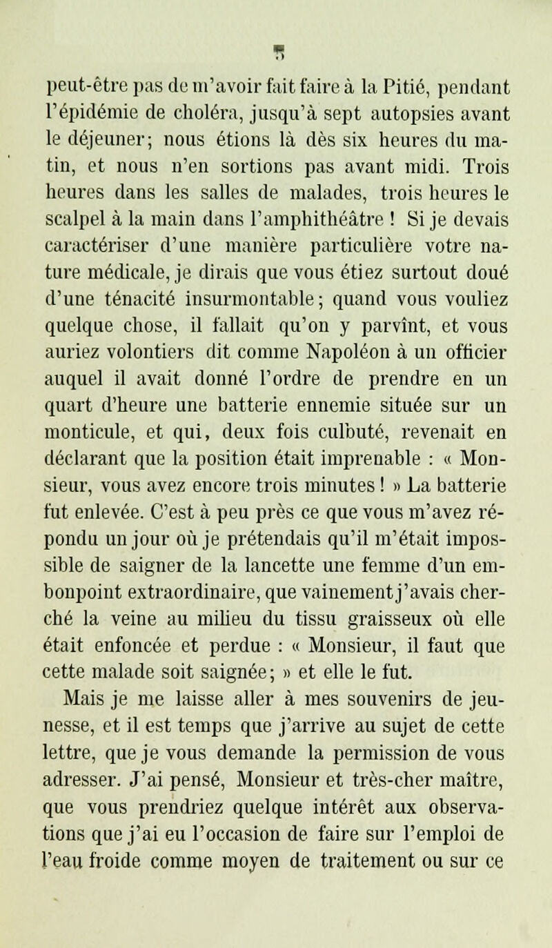 peut-être pas de m'avoir fait faire à la Pitié, pendant l'épidémie de choléra, jusqu'à sept autopsies avant le déjeuner; nous étions là dès six heures du ma- tin, et nous n'en sortions pas avant midi. Trois heures dans les salles de malades, trois heures le scalpel à la main dans l'amphithéâtre ! Si je devais caractériser d'une manière particulière votre na- ture médicale, je dirais que vous étiez surtout doué d'une ténacité insurmontable; quand vous vouliez quelque chose, il fallait qu'on y parvînt, et vous auriez volontiers dit comme Napoléon à un officier auquel il avait donné l'ordre de prendre en un quart d'heure une batterie ennemie située sur un monticule, et qui, deux fois culbuté, revenait en déclarant que la position était imprenable : « Mon- sieur, vous avez encore trois minutes ! » La batterie fut enlevée. C'est à peu près ce que vous m'avez ré- pondu un jour où je prétendais qu'il m'était impos- sible de saigner de la lancette une femme d'un em- bonpoint extraordinaire, que vainement j'avais cher- ché la veine au milieu du tissu graisseux où elle était enfoncée et perdue : « Monsieur, il faut que cette malade soit saignée ; » et elle le fut. Mais je me laisse aller à mes souvenirs de jeu- nesse, et il est temps que j'arrive au sujet de cette lettre, que je vous demande la permission de vous adresser. J'ai pensé, Monsieur et très-cher maître, que vous prendriez quelque intérêt aux observa- tions que j'ai eu l'occasion de faire sur l'emploi de l'eau froide comme moyen de traitement ou sur ce