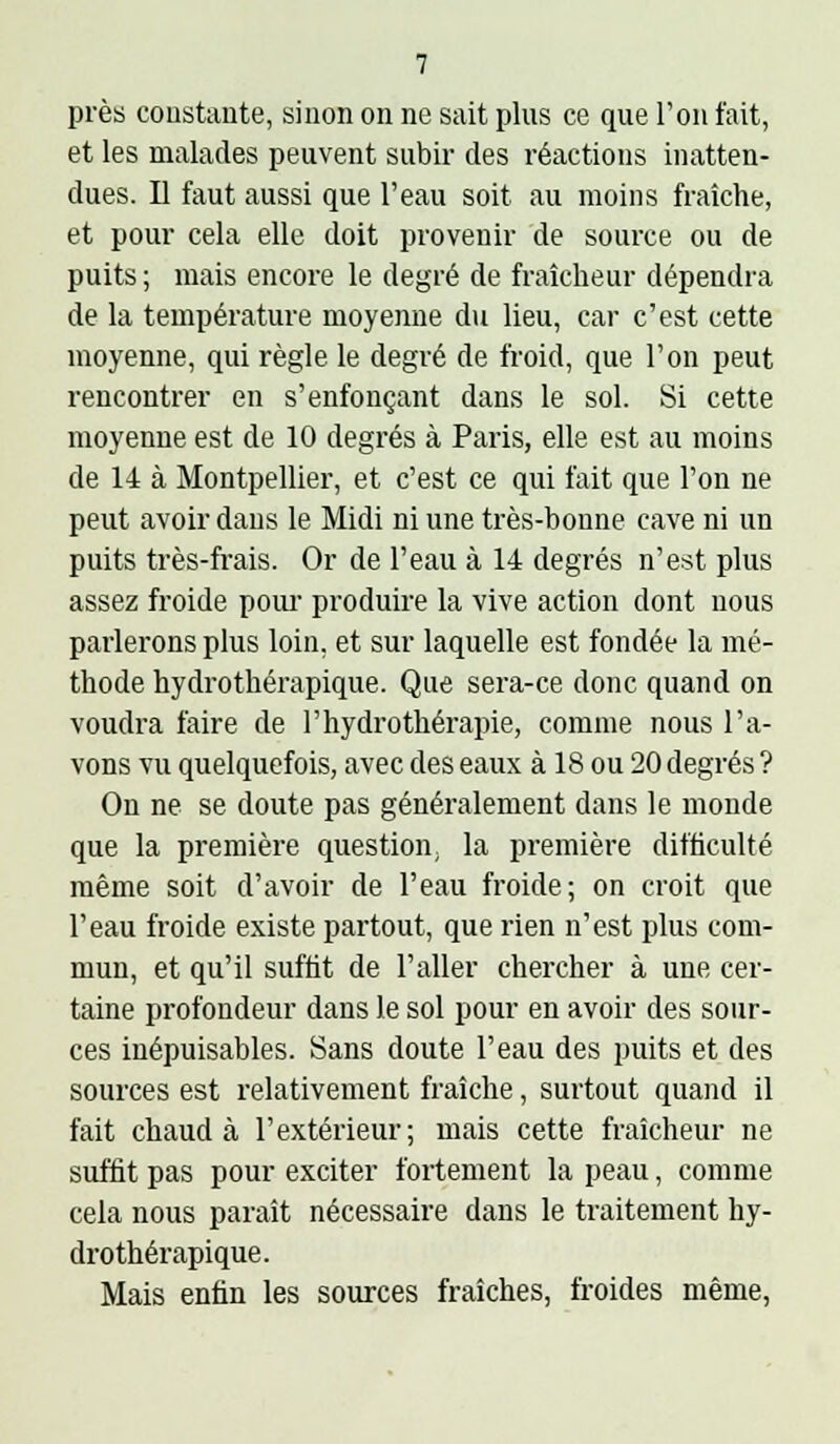 près constante, sinon on ne sait plus ce que l'on fait, et les malades peuvent subir des réactions inatten- dues. D faut aussi que l'eau soit au moins fraîche, et pour cela elle doit provenir de source ou de puits ; mais encore le degré de fraîcheur dépendra de la température moyenne du lieu, car c'est cette moyenne, qui règle le degré de froid, que l'on peut rencontrer en s'enfonçant dans le sol. Si cette moyenne est de 10 degrés à Paris, elle est au moins de 14 à Montpellier, et c'est ce qui fait que l'on ne peut avoir dans le Midi ni une très-bonne cave ni un puits très-frais. Or de l'eau à 14 degrés n'est plus assez froide pour- produire la vive action dont nous parlerons plus loin, et sur laquelle est fondée la mé- thode hydrothérapique. Que sera-ce donc quand on voudra faire de l'hydrothérapie, comme nous l'a- vons vu quelquefois, avec des eaux à 18 ou 20 degrés ? On ne se doute pas généralement dans le monde que la première question; la première difficulté même soit d'avoir de l'eau froide; on croit que l'eau froide existe partout, que rien n'est plus com- mun, et qu'il suflit de l'aller chercher à une cer- taine profondeur dans le sol pour en avoir des sour- ces inépuisables. Sans doute l'eau des puits et des sources est relativement fraîche, surtout quand il fait chaud à l'extérieur; mais cette fraîcheur ne suffit pas pour exciter fortement la peau, comme cela nous paraît nécessaire dans le traitement hy- drothérapique. Mais enfin les sources fraîches, froides même,