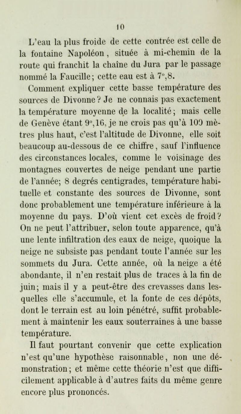 to L'eau la plus froide de cette contrée est celle de la t'outaine Napoléon, située à mi-chemin de la route qui franchit la chaîne du Jura par le passage nommé la Faucille; cette eau est à 7,8. Comment expliquer cette basse température des sources de Divonne ? Je ne connais pas exactement la température moyenne de la localité ; mais celle de Genève étant 9°, 16, je ne crois pas qu'à 109 mè- tres plus haut, c'est l'altitude de Divonne, elle soit beaucoup au-dessous de ce chiffre, sauf l'influence des circonstances locales, comme le voisinage des montagnes couvertes de neige pendant une partie de l'année; 8 degrés centigrades, température habi- tuelle et constante des sources de Divonne, sont donc probablement une température inférieure à la moyenne du pays. D'où vient cet excès de froid V On ne peut l'attribuer, selon toute apparence, qu'à une lente infiltration des eaux de neige, quoique la neige ne subsiste pas pendant toute l'année sur les sommets du Jura. Cette année, où la neige a été abondante, il n'en restait plus de traces à la fin de juin; mais il y a peut-être des crevasses dans les- quelles elle s'accumule, et la fonte de ces dépôts, dont le terrain est au loin pénétré, suffit probable- ment à maintenir les eaux souterraines à une basse température. Il faut pourtant convenir que cette explication n'est qu'une hypothèse raisonnable, non une dé- monstration ; et même cette théorie n'est que diffi- cilement applicable à d'autres faits du même genre encore plus prononcés.