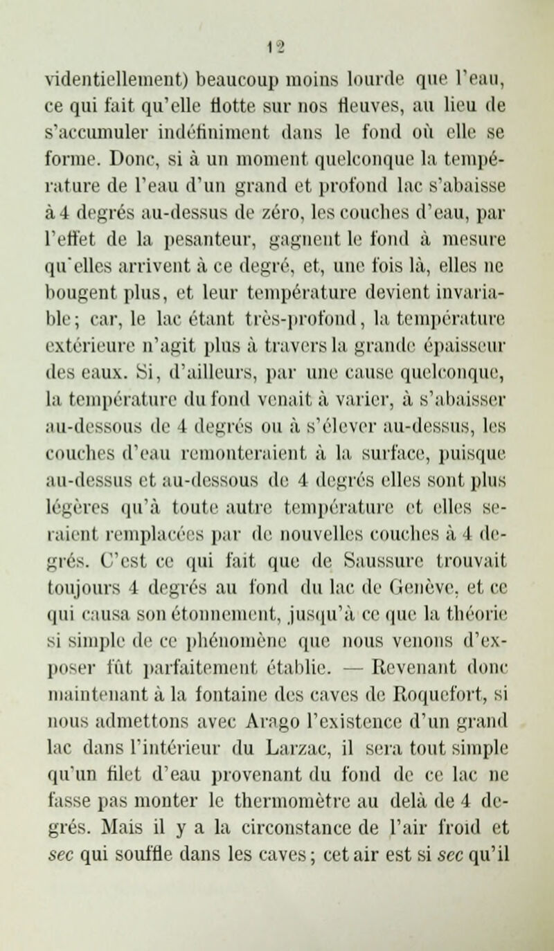 1-2 \identiellement) beaucoup moins lourde que l'eau, ce qui fait qu'elle Hotte sur nos Heuves, au lieu de s'accumuler indétininient dans le fond où elle se forme. Donc, si à un moment quelconque la temi)é- rature de l'eau d'un grand et profond lac s'abaisse à 4 degrés au-dessus de zéro, les couches d'eau, par l'effet de la jjesanteur, gagnent le fond à mesure qu'elles arrivent à ce degré, et, une fois là, elles ne bougent plus, et leur température devient invaria- ble; car, le lac étant très-iirofond, la teni])érature extérieure n'agit plus à travers la grande é])aissi'ur des eaux. Si, d'ailleurs, par une cause quelconque, la température du fond venait à varier, à s'abaisser au-dessous de 4 degrés ou à s'élever au-dessus, les couches d'eau remonteraient à la surface, puisque au-dessus et au-dessous de 4 degrés elles sont plus légères qu'à toute autre tenii)érature et elles se- raient remplacées par de nouvelles couches à 4 de- grés. C'est ce qui fait que de Saussure trouvait toujours 4 degrés au i'ond du lac de GfMicve, et ce qui causa son étonnement, jusfiu'à ce que la théorie si simple de ce phénomène que nous venons d'ex- poser fût parfaitement établie. — Revenant donc maintenant à la fontaine des caves de Roquefort, si nous admettons avec Arago l'existence d'un grand lac dans l'intérieur du Larzac, il sera tout simple qu'un filet d'eau provenant du fond de ce lac ne fasse pas monter le thermomètre au delà de 4 de- grés. Mais il y a la circonstance de l'air froid et sec qui souffle dans les caves; cet air est si sec qu'il