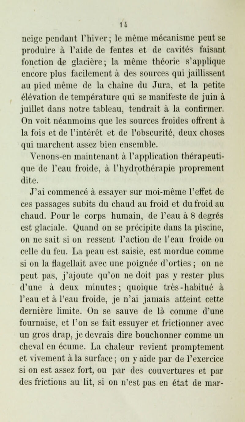 u neige pendant l'hiver; le même mécanisme peut se produire à l'aide de fentes et de cavités faisant fonction de glacière; la même théorie s'applique encore plus facilement à des sources qui jaillissent au pied même de la chaîne du Jura, et la petite élévation de température qui se nuiuifeste de juin à juillet dans notre tableau, tendrait à la confirmer. On voit néanmoins que les sources froides offrent à la fois et de l'intérêt et de l'obscurité, deux choses qui marchent assez bien ensemble. Venons-en maintenant à l'application thérapeuti- que de l'eau froide, à l'hydrothérapie proprement dite. J'ai commencé à essayer sur moi-même l'effet de ces passages subits du chaud au froid et du froid au chaud. Pour le corps humain, de l'eau à 8 degrés est glaciale. Quand on se précipite dans la piscine, on ne sait si on ressent l'action de l'eau froide ou celle du feu. La peau est saisie, est mordue comme si on la flagellait avec une poignée d'orties ; on ne peut pas, j'ajoute qu'on ne doit pas y rester plus d'une à deux minutes; quoique très-habitué à l'eau et à l'eau froide, je n'ai jamais atteint cette dernière limite. On se sauve de là connue d'une fournaise, et l'on se fait essuyer et frictionner avec un gros drap, je devrais dire bouchonner comme un cheval en écume. La chaleur revient i)romptement et vivement à la surface ; on y aide par de l'exercice si on est assez fort, ou par des couvertures et par des frictions au lit, si on n'est pas en état de mar-