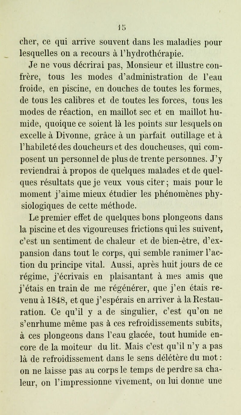 cher, ce qui arrive souvent dans les maladies pour lesquelles on a recours à l'hydrothérapie. Je ne vous décrirai pas, Monsieur et illustre con- frère, tous les modes d'administration de l'eau froide, en piscine, en douches de toutes les formes, de tous les calibres et de toutes les forces, tous les modes de réaction, en maillot sec et en maillot hu- mide, quoique ce soient là les points sur lesquels on excelle à Divonne, grâce à un parfait outillage et à l'habileté des doucheurset des doucheuses, qui com- posent un personnel de plus de trente personnes. J'y reviendrai à propos de quelques malades et de quel- ques résultats que je veux vous citer; mais pour le moment j'aime mieux étudier les phénomènes phy- siologiques de cette méthode. Le premier effet de quelques bons plongeons dans la piscine et des vigoureuses frictions qui les suivent, c'est un sentiment de chaleur et de bien-être, d'ex- pansion dans tout le corps, qui semble ranimer l'ac- tion du principe vital. Aussi, après huit jours de ce régime, j'écrivais en plaisantant à mes amis que j'étais en train de me régénérer, que j'en étais re- venu à 1848, et que j'espérais en arriver à la Restau- ration. Ce qu'il y a de singulier, c'est qu'on ne s'enrhume même pas à ces refroidissements subits, à ces plongeons dans l'eau glacée, tout humide en- core de la moiteur du ht. Mais c'est qu'il n'y a pas là de refroidissement dans le sens délétère du mot : on ne laisse pas au corps le temps de perdre sa cha- leur, on l'impressionne vivement, on lui donne une