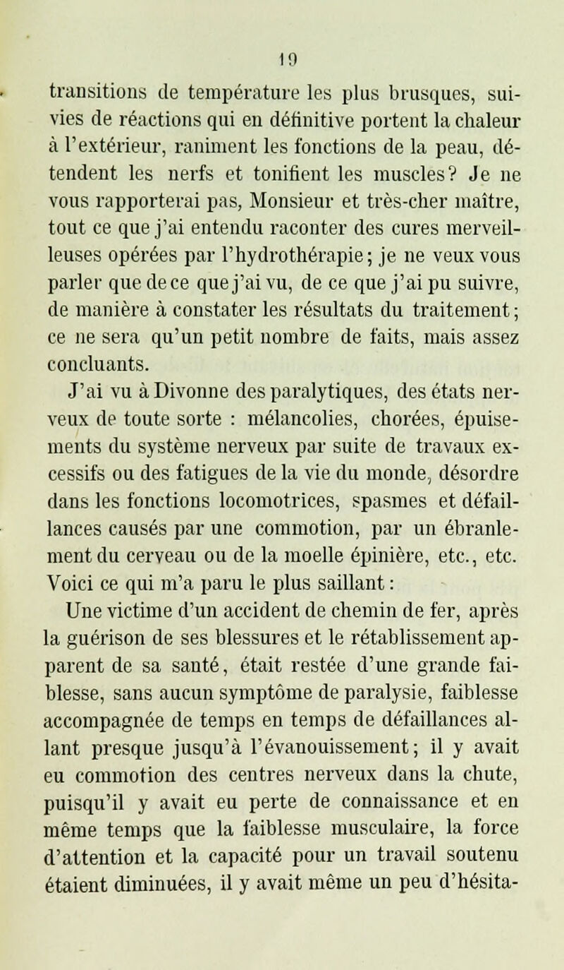 transitions de température les plus brusques, sui- vies de réactions qui en définitive portent la chaleur à l'extérieur, raniment les fonctions de la peau, dé- tendent les nerfs et tonifient les muscles? Je ne vous rapporterai pas, Monsieur et très-cher maître, tout ce que j'ai entendu raconter des cures merveil- leuses opérées par l'hydrothérapie; je ne veux vous parler que de ce que j'ai vu, de ce que j'ai pu suivre, de manière à constater les résultats du traitement ; ce ne sera qu'un petit nombre de faits, mais assez concluants. J'ai vu àDivonne des paralytiques, des états ner- veux de toute sorte : mélancolies, chorées, épuise- ments du système nerveux par suite de travaux ex- cessifs ou des fatigues de la vie du monde, désordre dans les fonctions locomotrices, spasmes et défail- lances causés par une commotion, par un ébranle- ment du cerveau ou de la moelle épinière, etc., etc. Voici ce qui m'a paru le plus saillant : Une victime d'un accident de chemin de fer, après la guérison de ses blessures et le rétablissement ap- parent de sa santé, était restée d'une grande fai- blesse, sans aucun symptôme de paralysie, faiblesse accompagnée de temps en temps de défaillances al- lant presque jusqu'à l'évanouissement; il y avait eu commotion des centres nerveux dans la chute, puisqu'il y avait eu perte de connaissance et en même temps que la faiblesse musculaire, la force d'attention et la capacité pour un travail soutenu étaient diminuées, il y avait même un peu d'hésita-