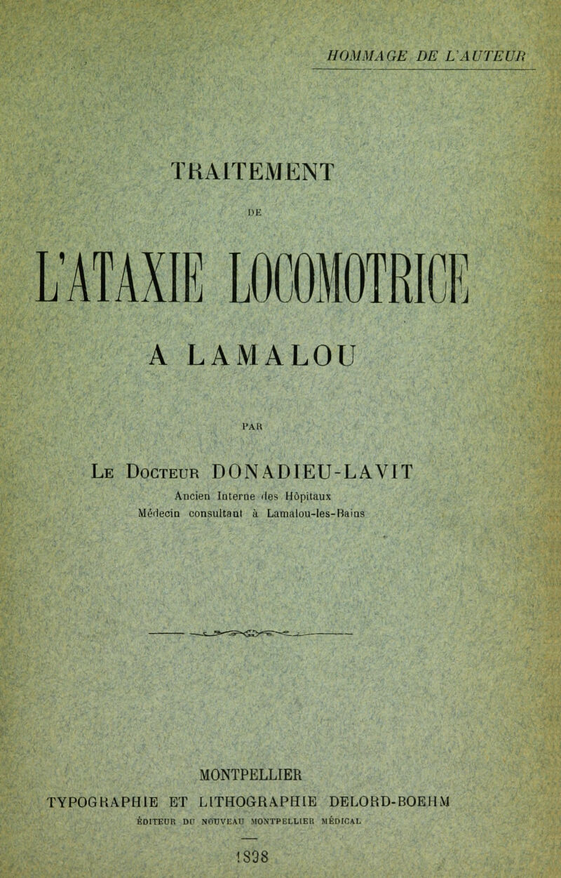 ÏKAITEMENT L'ATAXIE LOCDMOTRICE A LAMALOU l'AK Le Docteur DONADIEU-LAVIT Ancien Interne îles Hôpitaux MéileoiQ consultant à Lamalou-les-Bains MONTPELLIER TYPOGHAPHIE ET LITHOGRAPHIE DELORD-BOEHM ÉDITEUR DU NOUVEAU MONTPELLIER MÉDICAL 1898