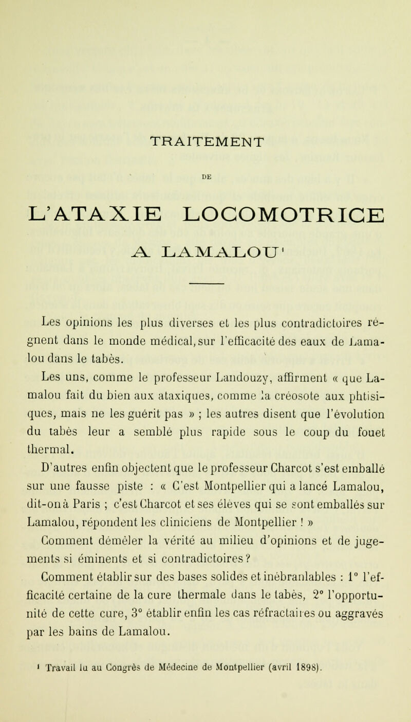 TRAITEMENT DE L'ATAXIE LOCOMOTRICE Les opinions les plus diverses eL les plus contradictoires ré- gnent dans le monde médical,sur l'efficacité des eaux de J^ama- lou dans le tabès. Les uns, comme le professeur Landouzy, affirment « que La- malou fait du bien aux ataxiques, comme la créosote aux phtisi- ques, mais ne les guérit pas » ; les autres disent que l'évolution du tabès leur a semblé plus rapide sous le coup du fouet thermal. D'autres enfin objectent que le professeur Gharcot s'est emballé sur une fausse piste : « C'est Montpellier qui a lancé Lamalou, dit-on à Paris ; c'est Gharcot et ses élèves qui se sont emballés sur Lamalou, répondent les cliniciens de Montpellier ! » Gomment démêler la vérité au milieu d'opinions et de juge- ments si éminents et si contradictoires? Comment établir sur des bases solides et inébranlables : 1 l'ef- ficacité certaine de la cure thermale dans le tabès, 2° l'opportu- nité de cette cure, 3° établir enfin les cas réfractaii es ou aggravés par les bains de Lamalou. 1 Travail lu au Congrès de Médecine de Montpellier (avril 1898).