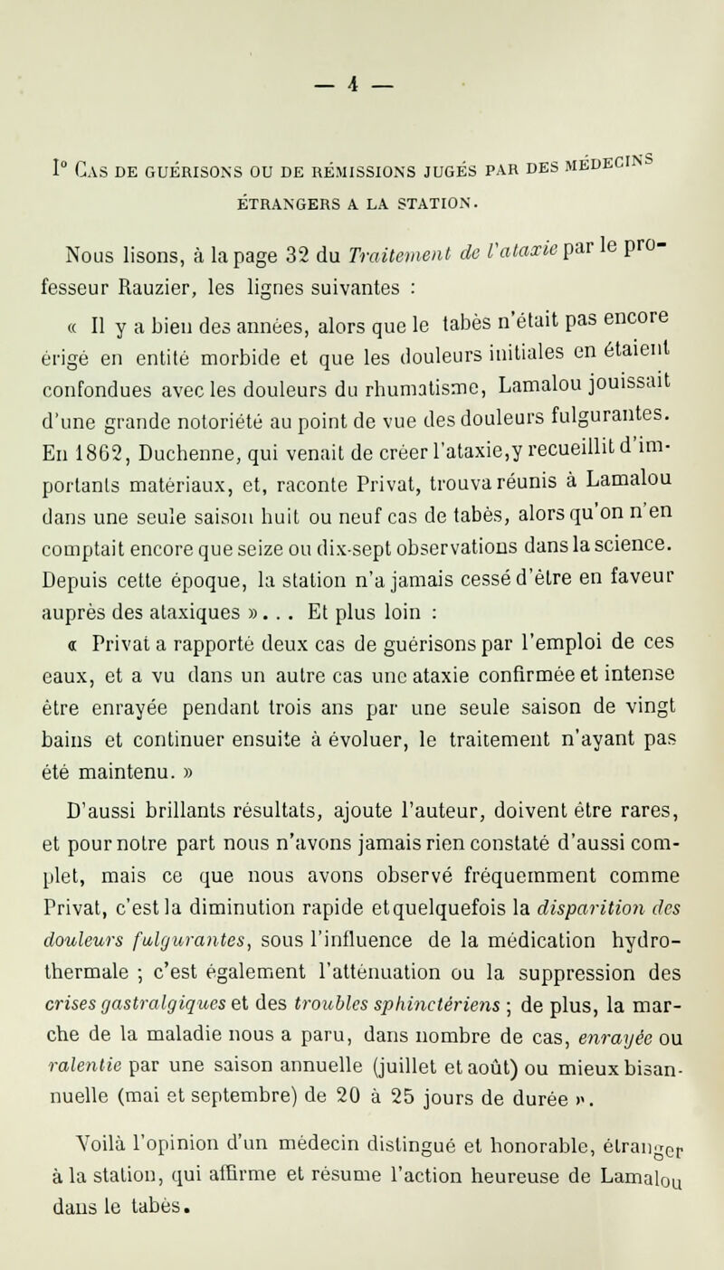 1° Cas de guérisons ou de rémissions jugés par des medeci étrangers a la station. Nous lisons, à la page 32 du Traitement de Vataxieçaxle pro- fesseur Rauzier, les lignes suivantes : « Il y a bien des années, alors que le tabès n'était pas encore érigé en entité morbide et que les douleurs initiales en étaient confondues avec les douleurs du rhumatisme, Lamalou jouissait d'une grande notoriété au point de vue des douleurs fulgurantes. En 1862, Duchenne, qui venait de créer rataxie,y recueillit d'im- portants matériaux, et, raconte Privât, trouva réunis à Lamalou dans une seule saison huit ou neuf cas de tabès, alors qu'on n'en comptait encore que seize ou dix-sept observations dans la science. Depuis cette époque, la station n'a jamais cessé d'être en faveur auprès des alaxiques »... Et plus loin : tt Privât a rapporté deux cas de guérisons par l'emploi de ces eaux, et a vu dans un autre cas une ataxie confirmée et intense être enrayée pendant trois ans par une seule saison de vingt bains et continuer ensuite à évoluer, le traitement n'ayant pas été maintenu. » D'aussi brillants résultats, ajoute l'auteur, doivent être rares, et pour notre part nous n'avons jamais rien constaté d'aussi com- plet, mais ce que nous avons observé fréquemment comme Privât, c'est la diminution rapide etquelquefois la disparition des douleurs fulgurantes, sous l'influence de la médication hydro- thermale -, c'est également l'atténuation ou la suppression des crises gastralgiques et des troubles sphinctériens ; de plus, la mar- che de la maladie nous a paru, dans nombre de cas, enrayée ou ralentie par une saison annuelle (juillet et août) ou mieux bisan- nuelle (mai et septembre) de 20 à 25 jours de durée ». Yoilà l'opinion d'un médecin distingué et honorable, étranger à la station, qui affirme et résume l'action heureuse de Lamalou dans le tabès.