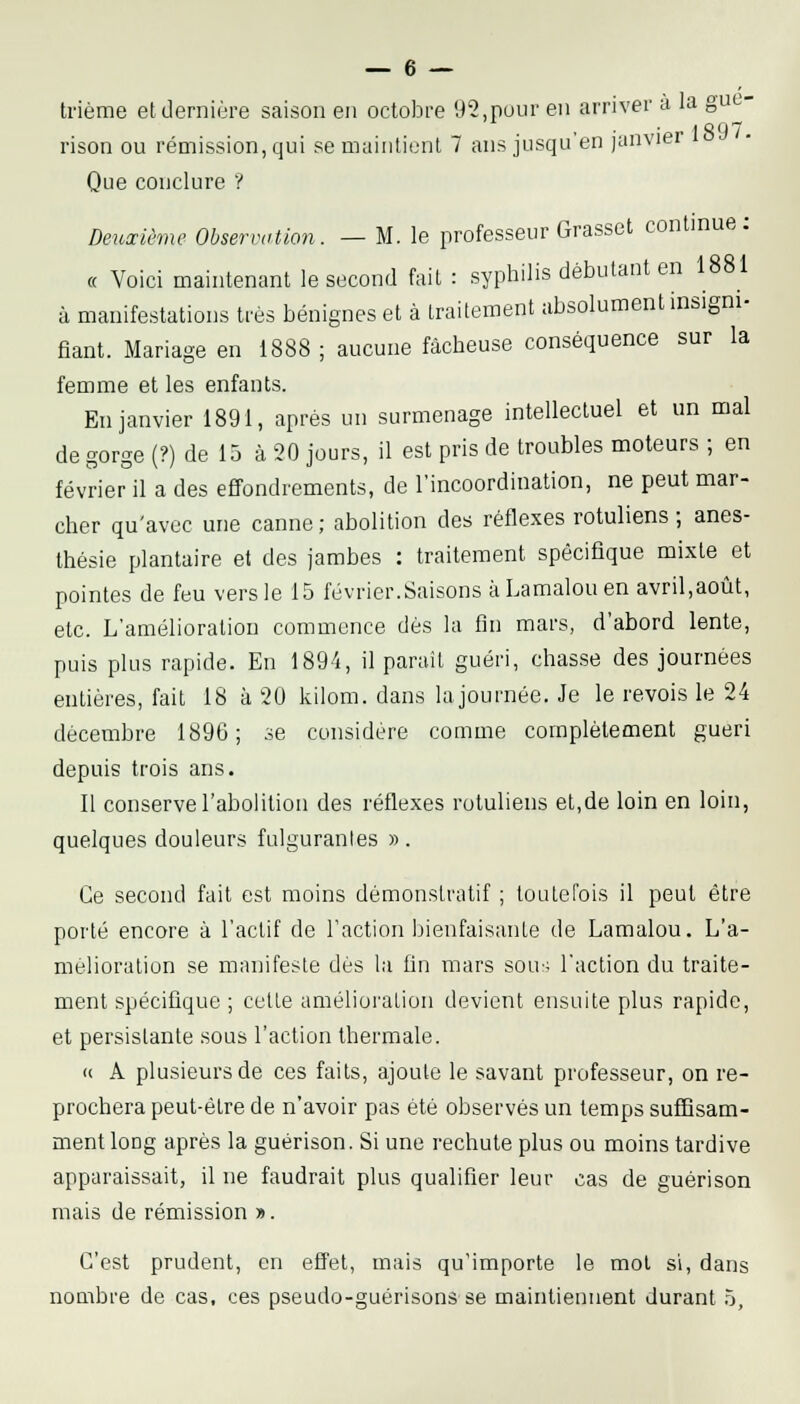 trième et dernière saison en octobre 92,pour en arriver a la gut- I S ' ) 7 rison ou rémission, qui se maintient 7 ans jusqu'en janvier Que conclure ? Deuxième Observation. — M. le professeur Grasset continue; « Voici maintenant le second fait : syphilis débutant en 1881 à manifestations très bénignes et à traitement absolument insigni- fiant. Mariage en 1888; aucune fâcheuse conséquence sur la femme et les enfants. En janvier 1891, après un surmenage intellectuel et un mal de gorge (?) de 15 à 20 jours, il est pris de troubles moteurs ; en février il a des effondrements, de l'incoordination, ne peut mar- cher qu'avec une canne ; abolition des réflexes rotuliens ; anes- thésie plantaire et des jambes : traitement spécifique mixte et pointes de feu vers le 15 février.Saisons àLamalouen avril,aoiit, etc. L'amélioration commence dès la fin mars, d'abord lente, puis plus rapide. En 1894, il parait guéri, chasse des journées entières, fait 18 à 20 kilom. dans la journée. Je le revois le 24 décembre 1896; .se considère comme complètement guéri depuis trois ans. Il conserve l'abolition des réflexes rotuliens et,de loin en loin, quelques douleurs fulgurantes » . Ce second fait est moins démonstratif ; toutefois il peut être porté encore à l'actif de l'action bienfaisante de Lamalou. L'a- mélioration se manifeste dès la fin mars sou; l'action du traite- ment spécifique ; cette amélioi'ation devient ensuite plus rapide, et persistante sous l'action thermale. (( A plusieurs de ces faits, ajoute le savant professeur, on re- prochera peut-être de n'avoir pas été observés un temps suffisam- ment long après la guérison. Si une rechute plus ou moins tardive apparaissait, il ne faudrait plus qualifier leur cas de guérison mais de rémission ». C'est prudent, en effet, mais qu'importe le mol si, dans noQibre de cas, ces pseudo-guérisons se maintiennent durant 5,