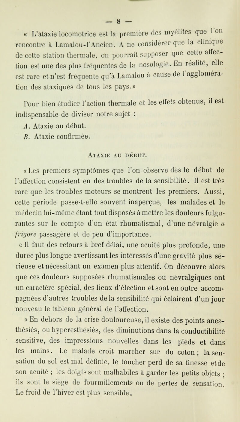 « L'ataxie locomotrice est la première des myélites que l'on rencontre à Lamalou-l'Ancien. A ne considérer que la clinique de cette station thermale, on pourrait supposer que cette affec- tion est une des plus fréquentes de la nosologie. En réalité, elle est rare et n'est fréquente qu'à Lamalou à cause de l'aggloméra- tion des ataxiques de tous les pays.» Pour bien étudier l'action thermale et les effets obtenus, il est indispensable de diviser notre sujet : A. Ataxie au début. B. Ataxie confirmée. Ataxie au début. «Les premiers symptômes que l'on observe dès le début de l'affection consistent en des troubles de la sensibilité. Il est très rare que les troubles moteurs se montrent les premiers. Aussi, cette période passe-telle souvent inaperçue, les malades et le médecin lui-même étant tout disposés à mettre les douleurs fulgu- rantes sur le compte d'un état rhum.atismal, d'une névralgie a frigorc passagère et de peu d'importance. «Il faut des retours à bref délai, une acuité plus profonde, une durée plus longue avertissant les intéressés d'une gravité plus sé- rieuse etnéces.sitant un examen plus attentif. On découvre alors que ces douleurs supposées rhumatismales ou névralgiques ont un caractère spécial, des lieux d'élection et sont en outre accom- pagnées d'autres troubles delà sensibilité qui éclairent d'un jour nouveau le tableau général de l'affection. « En dehors de la crise douloureuse, il existe des points anes- thésiés, ou hyperesthésiés, des diminutions dans la conductibilité sensitive, des impressions nouvelles dans les pieds et dans les mains. Le malade croit marcher sur du coton; la sen- sation du sol est mal définie, le loucher perd de sa finesse etde son acuité ; les doigts sont malhabiles à garder les petits objets ; ils sont le siège de fourmillement? ou de pertes de sensation. Le froid de l'hiver est plus sensible.