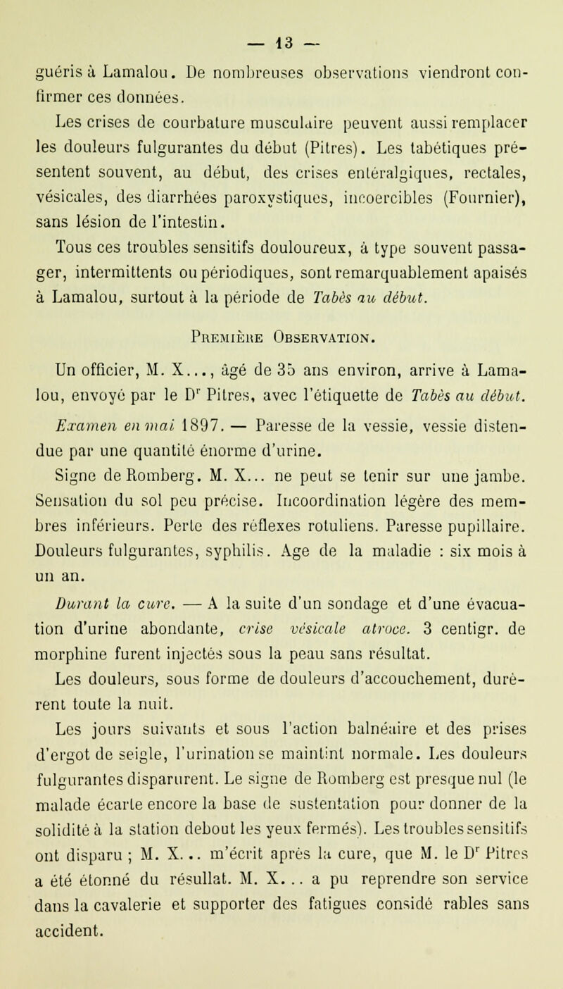 guéris à LamaloLi. De nombreuses observations viendront con- firmer ces données. Les crises de courbature musculaire peuvent aussi rem[ilacer les douleurs fulgurantes du début (Pitres). Les tabétiques pré- sentent souvent, au début, des crises enLéralgiques, rectales, vésicales, des diarrhées paroxystiques, incoercibles (Fournier), sans lésion de l'intestin. Tous ces troubles sensitifs douloureux, à type souvent passa- ger, intermittents ou périodiques, sont remarquablement apaisés à Lamalou, surtout à la période de Tabès au début. Premièke Observation. Un officier, M. X..., âgé de 35 ans environ, arrive à Lama- lou, envoyé par le D'' Pitres, avec l'étiquette de Tabès au début. Examen enmal 1897. — Paresse de la vessie, vessie disten- due par une quantité énorme d'urine. Signe deRomberg. M. X... ne peut se tenir sur une jambe. Sensation du sol peu précise. Incoordination légère des mem- bres inférieurs. Perte des réflexes rotuliens. Paresse pupillaire. Douleurs fulgurantes, syphilis. Age de la maladie : six mois à un an. Durant la cure. — A la suite d'un sondage et d'une évacua- tion d'urine abondante, crise vésicule atroce. 3 centigr. de morphine furent injectés sous la peau sans résultat. Les douleurs, sous forme de douleurs d'accouchement, durè- rent toute la nuit. Les jours suivants et sous l'action balnéaire et des prises d'ergot de seigle, l'urinationse maintint normale. Les douleurs fulgurantes disparurent. Le signe de Romberg est presque nul (le malade écarte encore la base de sustentation pour donner de la solidité à la station debout les yeux fermés). Les troubles sensitifs ont disparu ; M. X... m'écrit après la cure, que M. le D' Pitres a été étonné du résullat. M. X. .. a pu reprendre son service dans la cavalerie et supporter des fatigues considé râbles sans accident.