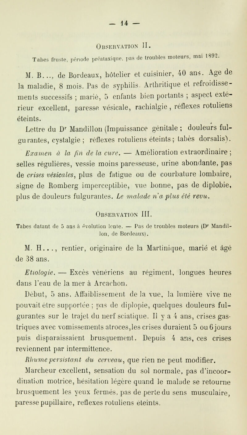 Observation II. Tabès fruslp, prnorle prralaxiqiie, pas de troubles moteurs, mai 1892. M. B..., de Bordeaux, hôtelier et cuisinier, 40 an-j. Age de la maladie, 8 mois. Pas de syphilis. Arthritique et refroidisse- ments successifs ; marié, 5 enfants bien portants ; aspect exté- rieur excellent, paresse vésicale, rachialgie , réflexes rotuliens éteints. Lettre du D-- Mandillon (Impuissance génitale ; douleurs ful- gurantes, cystalgie; réflexes rotuliens éteints; tabès dorsalis). Examen à la fin de la cure. — Amélioration extraordinaire ; selles régulières, vessie moins paresseuse, urine abondante, pas de crises vésicales, plus de fatigue ou de courbature lombaire, signe de Romberg imperceptible, vue bonne, pas de diplobie, plus de douleurs fulgurantes. Le malade n'a plus été revu. Observation III. Tabès datant de 5 ans à évolution leole. — Pas de troubles moteurs (D'' Mandil- lon, de Bordeaux). M. H.. ., rentier, originaire de la Martinique, marié et âgé de 38 ans. Etiologie. — Excès vénériens au régiment, longues heures dans l'eau de la mer à Arcachon. Début, 5 ans. Affaiblissement de la vue, la lumière vive ne pouvait élre supporlée ; pas de diplopie, quelques douleurs ful- gurantes sur le trajet du nerf sciatique. Il y a 4 ans, crises gas- triques avec vomissements atroces,les crises duraient 5 ou 6 jours puis disparaissaient brusquement. Depuis 4 ans, ces crises reviennent par intermittence. Rliumepersistant du cerveau, que rien ne peut modifier. Marcheur excellent, sensation du sol normale, pas d'incoor- dination motrice, hésitation légère quand le malade se retourne brusquement les yeux fermés, pas de perte du sens musculaire, paresse pupillaire, réflexes rotuliens éteints.