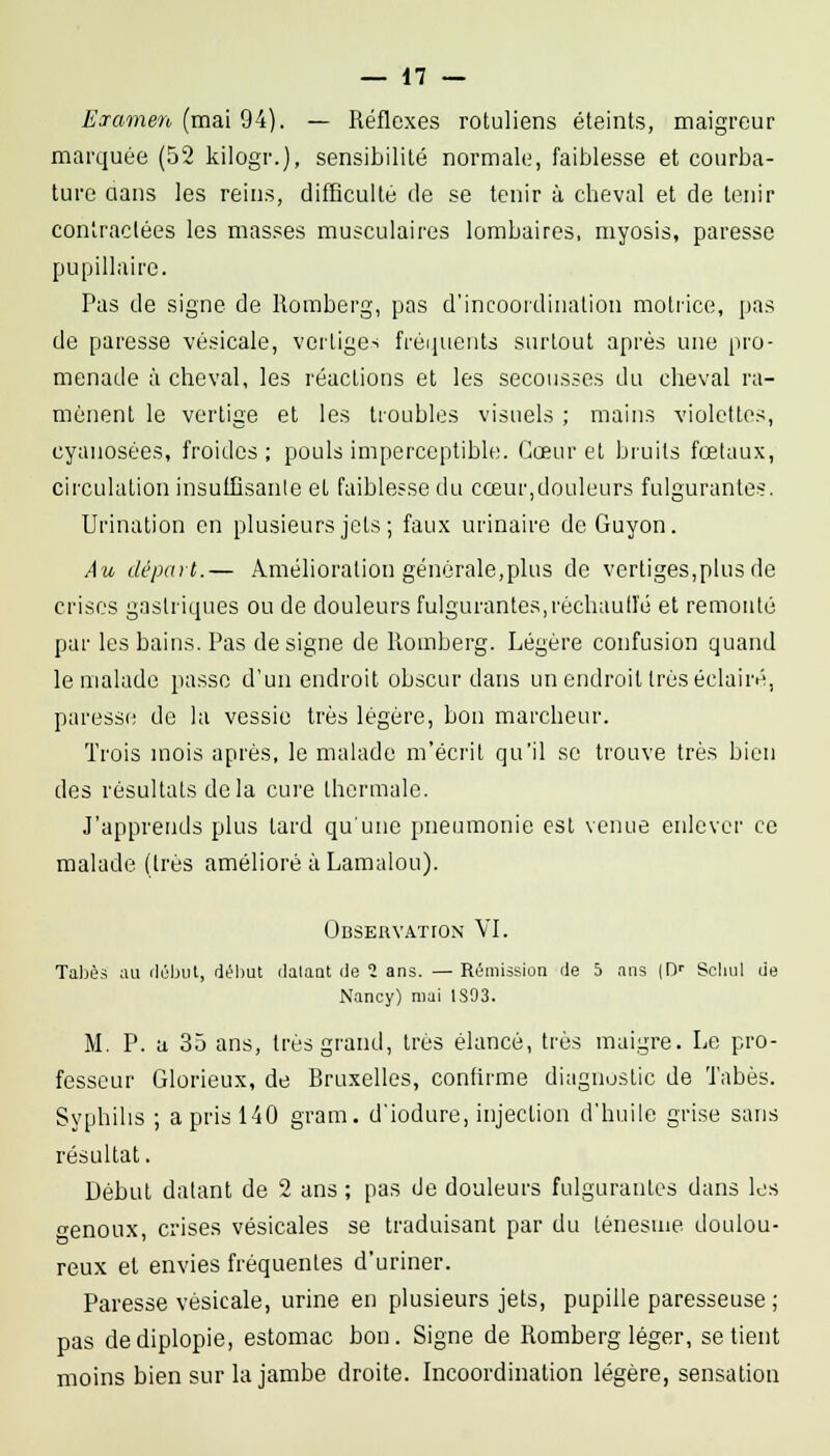 Esramen (mai 94). — Réflexes rotuliens éteints, maigreur marquée (52 kilogr.), sensibilité normale, faiblesse et courba- ture aans les reins, difBcullé de se tenir à cheval et de tenir conlraclées les masses musculaires lombaires, myosis, paresse pupillaire. Pas de signe de Romberg, pas d'incoordination motrice, pas de paresse vésicale, vertiges fréijueuts surtout après une pro- menade à cheval, les réactions et les secousses du cheval ra- mènent le vertige et les troubles visuels ; mains violettes, cyanosées, froides; pouls imperceptible. Cœur et bruits foetaux, circulation insuIBsanle et faiblesse du cœur,douleurs fulgurantes. Urination en plusieurs jets; faux urinaire deGuyon. Au départ.— Amélioration générale,plus de vertiges,plus de crises gastriques ou de douleurs fulgurantes,rèchaull'é et remonté par les bains. Pas désigne de Romberg. Légère confusion quand le malade passe d'un endroit obscur dans un endroit très éclairé, paresse de la vessie très légère, bon marcheur. Trois mois après, le malade m'écrit qu'il se trouve très bien des résultats delà cure thermale. J'apprends plus tard qu'une pneumonie est venue enlever ce malade (très amélioré à Lamalou). ÛBSERVATrON VI. Tal)è.=i ;ui ilijbut, début datant île 2 ans. —Rémission de 5 ans (D' Scliul de Nancy) mai 1S03. M. P. a 35 ans, très grand, très élancé, très maigre. Le pro- fesseur Glorieux, de Bruxelles, confirme diagnostic de Tabès. Syphilis ; a pris 140 gram. d'iodure, injection d'huile grise sans résultat. Début datant de 2 ans ; pas de douleurs fulgurantes dans les oenoux, crises vésicales se traduisant par du ténesme doulou- reux el envies fréquentes d'uriner. Paresse vésicale, urine en plusieurs jets, pupille paresseuse ; pas dediplopie, estomac bon. Signe de Romberg léger, se tient moins bien sur la jambe droite. Incoordination légère, sensation
