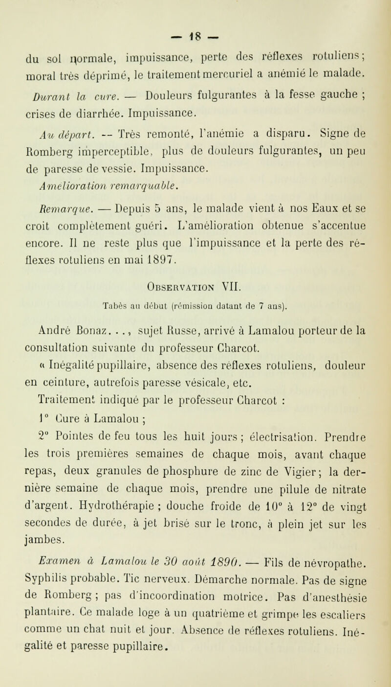 du sol normale, impuissance, perte des réflexes rotuliens; moral très déprimé, le traitement mercuriel a anémié le malade. Durant la cure. — Douleurs fulgurantes à la fesse gauche ; crises de diarrhée. Impuissance. Au départ. — Très remonté, l'anémie a disparu. Signe de Romberg iriiperceptible, plus de douleurs fulgurantes, un peu de paresse de vessie. Impuissance. Amelioration remarquable. Remarque. — Depuis 5 ans, le malade vient à nos Eaux et se croit complètement guéri. L'amélioration obtenue s'accentue encore. Il ne reste plus que l'impuissance et la perte des ré- flexes rotuliens en mai 1897. Observation VII. Tabès an début (rrniissioQ datant de 7 ans). André Bonaz. .., sujet Russe, arrivé à Lamalou porteur de la consultation suivante du professeur Charcot. « Inégalité pupillaire, absence des réflexes rotuliens, douleur en ceinture, autrefois paresse vésicale, etc. Traitement indiqué par le professeur Charcot : 1° Cure à Lamalou ; 2° Pointes de feu tous les huit jours; électrisaiion. Prendre les trois premières semaines de chaque mois, avant chaque repas, deux granules de phosphure de zinc de Vigier ; la der- nière semaine de chaque mois, prendre une pilule de nitrate d'argent. Hydrothérapie; douche froide de 10° à 12° de vingt secondes de durée, à jet brisé sur le tronc, à plein jet sur les jambes. Examen à Lamalou le 30 août 1890. — Fils de névropathe. Syphilis probable. Tic nerveux. Démarche normale. Pas de signe de Romberg; pas d'incoordination motrice. Pas d'anesthésie plantaire. Ce malade loge à un quatrième et grimpe les escaliers comme un chat nuit et jour. Absence de réfle.^es rotuliens. Iné- galité et paresse pupillaire.