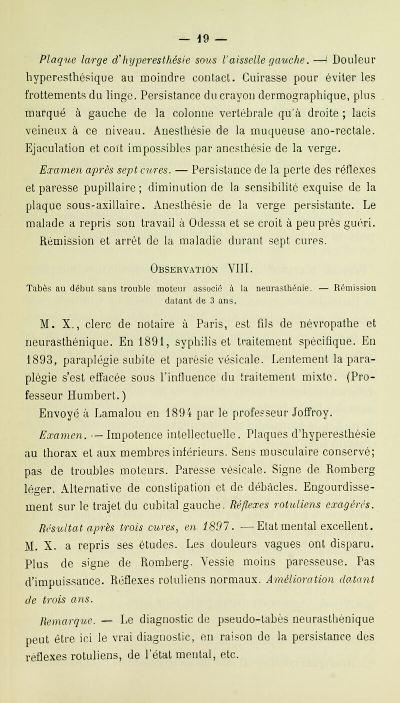 Plaque large d'Inj pères thés le sous l'aisselle gauche. —' Douleur hyperesthésique au moindre contact. Cuirasse pour éviter les frottements du linge. Persistance du crayon dermographiqne, plus marqué à gauche de la colonne vertébrale qu'à droite ; lacis veineux à ce niveau. Aneslhésie de la muqueuse ano-rectale. Ejaculation et coit impossibles par aneslhésie de la verge. Eœamen après sept cures. — Persistance de la perte des réflexes et paresse pupillaire; diminution de la sensibilité exquise de la plaque sous-axillaire. Anesthésie de la verge persistante. Le malade a repris son travail à Odessa et se croit à peu près guéri. Rémission et arrêt de la maladie durant sept cures. Observation VIII. Tabès au début sans trouble moteur associé à la neurasthénie. — Rémission datant de 3 ans, M. X., clerc de notaire à Paris, est fils de névropathe et neurasthénique. En 1891, syphilis et traitement spécifique. En 1893, paraplégie subite et parésie vésicalo. Lentement la para- plégie s'est effacée sous l'influence du traitement mixte. (Pro- fesseur Humbert.) Envoyé à Lamalou en 1894 par le professeur Joffroy. Examen. — Impotence intellectuelle. Plaques d'hypereslhésie au thorax et aux membres inférieurs. Sens musculaire conservé; pas de troubles moteurs. Paresse vé.sicale. Signe de Romberg léger. Alternative de constipation et de débâcles. Engourdisse- ment sur le trajet du cubital gauche. Réflexes rotidiens exagérés. Résultat après trois cures, en 1891. —Etat mental excellent. M. X. a repris ses études. Les douleurs vagues ont disparu. Plus de signe de Romberg. Vessie moins paresseuse. Pas d'impuissance. Réflexes roluliens normaux. Amélioration dotant de trois ans. Remarque. — Le diagnostic de pseudo-tabès neurasthénique peut être ici le vrai diagnostic, en raison de la persistance des réflexes roluliens, de l'étal mental, etc.