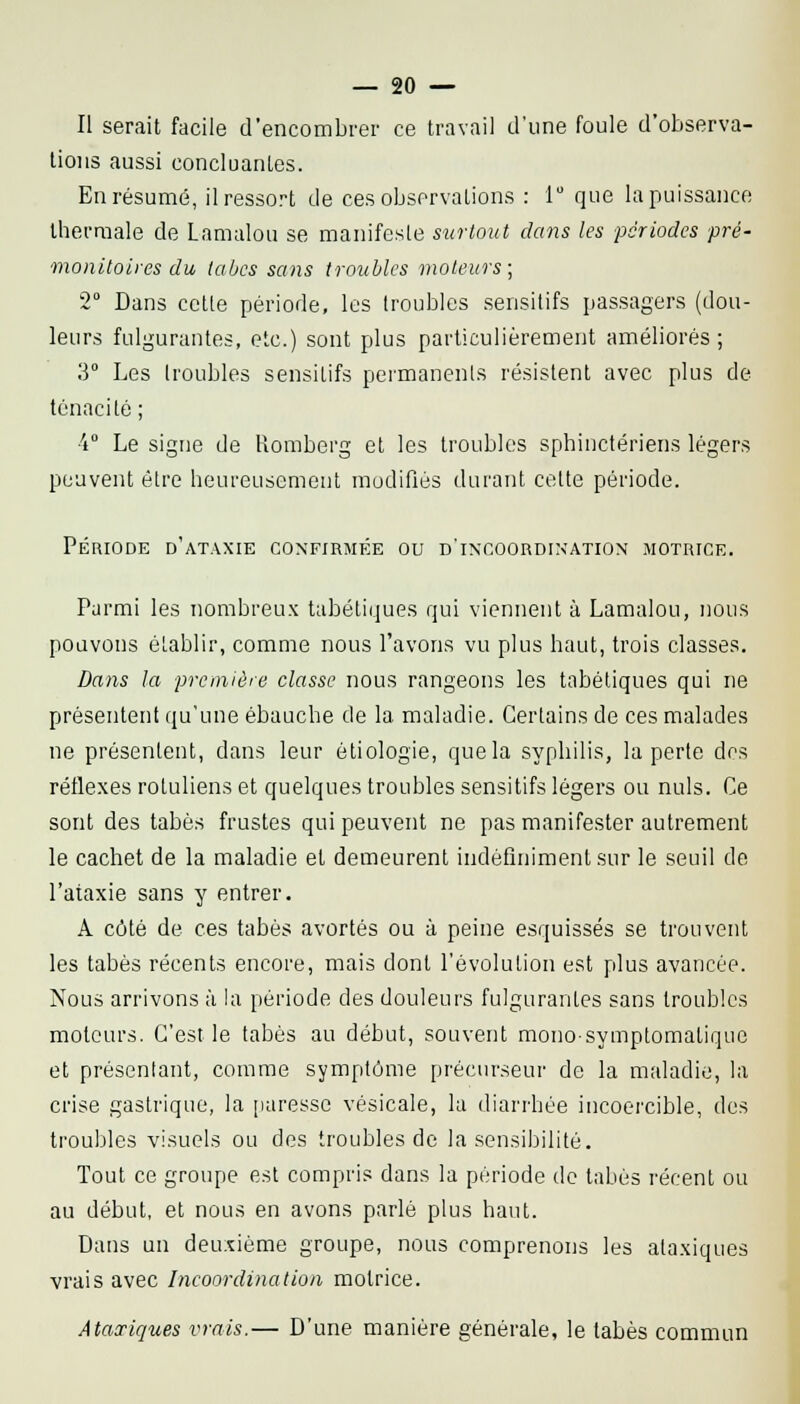 Il serait facile d'encombrer ce travail d'une foule d'observa- tions aussi concluantes. En résumé, il ressort de ces observations : 1 que la puissance Ihermale de Lamalou se manifeste surtout dans les périodes pré- monitoires du laùcs sans troubles moteurs; 2° Dans celle période, les troubles sensilifs passagers (dou- leurs fulgurantes, etc.) sont plus particulièrement améliorés; 3° I^es troubles sensilifs permanents résistent avec plus de ténacité ; ■4° Le signe de Romberg et les troubles sphinctériens légers peuvent être heureusement modifiés durant celte période. Période d'ataxie confirmée ou d'incoordination motrice. Parmi les nombreux tabétiques qui viennent à Lamalou, nous pouvons établir, comme nous l'avons vu plus haut, trois classes. Dans la première classe nous rangeons les tabéliques qui ne présentent qu'une ébauche de la maladie. Certains de ces malades ne présentent, dans leur éliologie, que la syphilis, la perte des réflexes roluliens et quelques troubles sensilifs légers ou nuls. Ce sont des tabès frustes qui peuvent ne pas manifester autrement le cachet de la maladie et demeurent indéfiniment sur le seuil de l'ataxie sans y entrer. A côté de ces tabès avortés ou à peine esquissés se trouvent les tabès récents encore, mais dont l'évolution est plus avancée. Nous arrivons à la période des douleurs fulgurantes sans troubles moteurs. C'est le tabès au début, souvent monosymptomaliquo et présenlant, comme symptôme précurseur de la maladie, la crise gastrique, la paresse vésicale, la diarrhée incoercible, des troubles visuels ou des troubles de la sensibilité. Tout ce groupe est compris dans la période de tabès récent ou au début, et nous en avons parlé plus haut. Dans un deu:îiéme groupe, nous comprenons les ataxiques vrais avec Incoordination motrice. Ataxiques vrais.— D'une manière générale, le tabès commun