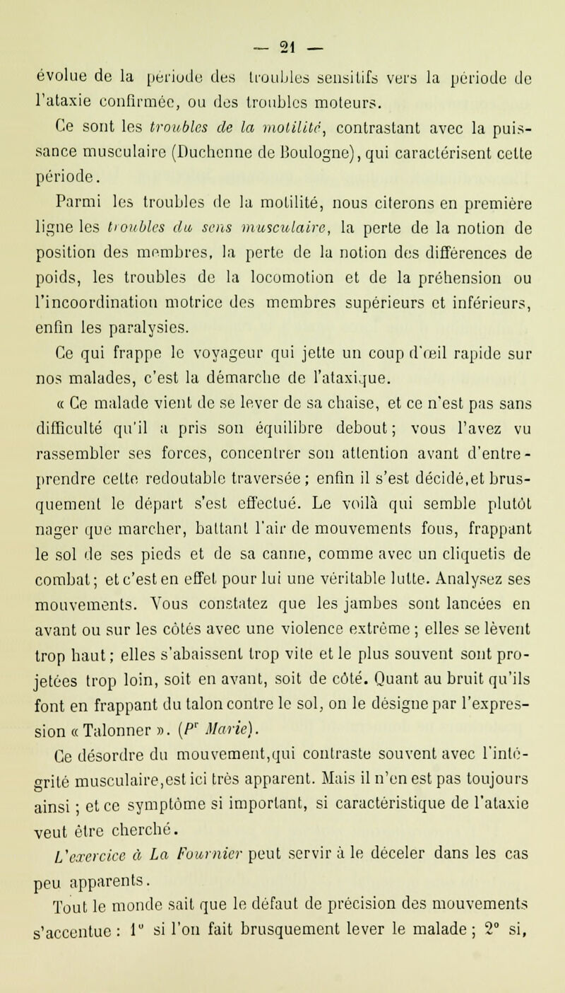 évolue de la période des troubles seusitifs vers la période de l'ataxie confirmée, ou des troubles moteurs. Ce sont les troubles de la molilUc, contrastant avec la puis- sance musculaire (Duchcnne de Boulogne), qui caractérisent celle période. Parmi les troubles de la molilité, nous citerons en première ligne les tioubles du, sens musculaire, la perle de la notion de position des membres, la perte de la notion des différences de poids, les troubles de la locomotion et de la préhension ou l'incoordination motrice des membres supérieurs et inférieurs, enfin les paralysies. Ce qui frappe le voyageur qui jelte un coup d'reil rapide sur nos malades, c'est la démarche de l'ataxique. « Ce malade vient de se lever de sa chaise, et ce n'est pas sans difficulté qu'il a pris son équilibre debout ; vous l'avez vu rassembler ses forces, concentrer son attention avant d'entre- prendre celte redoutable traversée; enfin il s'est décidé,et brus- quement le départ s'est effectué. Le voilà qui semble plutôt nager que marcher, ballant l'air de mouvements fous, frappant le sol de ses pieds et de sa canne, comme avec un cliquetis de combat; et c'est en effet pour lui une véritable lutte. Analysez ses mouvements. Vous constatez que les jambes sont lancées en avant ou sur les côtés avec une violence extrême ; elles se lèvent trop haut; elles s'abaissent trop vite et le plus souvent sont pro- jetées trop loin, soit en avant, soit de côté. Quant au bruit qu'ils font en frappant du talon contre le sol, on le désigne par l'expres- sion « Talonner ». (P' Marie). Ce désordre du mouvement,qui contraste souvent avec l'inté- grité musculaire,est ici très apparent. Mais il n'en est pas toujours ainsi • et ce symptôme si important, si caractéristique de l'ataxie veut être cherché. L'exercice à La Fournier peut servir à le déceler dans les cas peu apparents. Tout le monde sait que le défaut de précision des mouvements s'accentue: 1 si l'on fait brusquement lever le malade; 2° si.