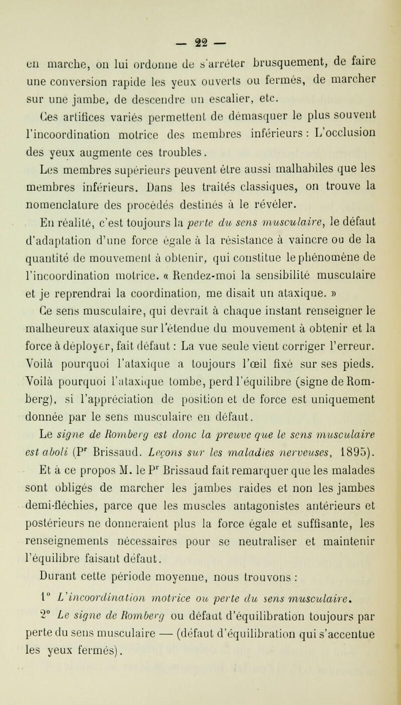 en marche, on lui ordonne de s'arrêter brusquement, de faire une conversion rapide les yeux ouverts ou fermés, de marcher sur une jambe, de descendre un escalier, etc. Ces artifices variés permettent de démasquer le plus souvent l'incoordination motrice des membres inférieurs : L'occlusion des yeux augmente ces troubles. Les membres supérieurs peuvent être aussi malhabiles que les membres inférieurs. Dans les traités classiques, on trouve la nomenclature des procédés destinés à le révéler. En réalité, c'est toujours la perte du sens museulaire, le défaut d'adaptation d'une force égale à la résistance à vaincre ou de la quantité de mouvement à obtenir, qui constitue le phénomène de l'incoordination motrice. « Rendez-moi la sensibilité musculaire et je reprendrai la coordination, me disait un ataxique. » Ce sens musculaire, qui devrait à chaque instant renseigner le malheureux ataxique sur l'étendue du mouvement à obtenir et la force à déployer, fait défaut : La vue seule vient corriger l'erreur. Voilà pourquoi l'ataxique a toujours l'œil fixé sur ses pieds. Voilà pourquoi l'ataxique tombe, perd l'équilibre (signe de Rom- berg), si l'appréciation de position et de force est uniquement donnée par le sens musculaire en défaut. Le signe de Romberg est donc la preuve que le sens musculaire est aboli (?' Brissaud. Leçons sur les maladies nerveuses, 1895). Et à ce propos M. le P Brissaud fait remarquer que les malades sont obligés de marcher les jambes raides et non les jambes demi-fléchies, parce que les muscles antagonistes antérieurs et postérieurs ne donneraient plus la force égale et suffisante, les renseignements nécessaires pour se neutraliser et maintenir l'équilibre faisant défaut. Durant cette période moyenne, nous trouvons : 1° L'incoordination motrice ou perte du se)is musculaire. 2° Le signe de Romberg ou défaut d'équilibration toujours par perte du sens musculaire — (défaut d'équilibration qui s'accentue les yeux fermés).