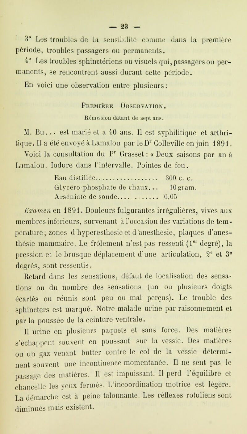 3 Les troubles de la seusibililc cuaiuie dans la première période, troubles passagers ou permanents. 4 Les troubles sphinctériens ou visuels qui, passagers ou per- manents, se rencontrent aussi durant celte période. En voici une observation entre plusieurs; Première Observation . Rémission datant de sept ans. M. Bu. .. est marié et a 40 ans. Il est syphilitique et arthri- tique. Il a été envoyé à Lamalou par leD''GoUevilleen juin 1891. Voici la consultation du ?' Grasset : « Deux saisons par an à Lamalou. lodure dans l'intervalle. Pointes de feu. Eau distillée 300 c. c. Glycéro-phosphale de chau.x... lOgram. Arséniale de soude 0,05 Examcnen 1891. Douleurs fulgurantes irrégulières, vives au.x membres inférieurs, survenant à l'occasion des variations de tem- pérature; zones d'hyperesthésieet d'anesthèsie, plaques d'anes- thésie mammaire. Le frôlement n'est pas ressenti (1 degré), la pression et le brusque déiilacement d'une articulation, 2*^ et 3* degrés, sont ressentis. Relard dans les sensations, défaut de localisation des sensa- tions ou du nombre des sensations (un ou plusieurs doigts écartés ou réunis sont peu ou mal perçus). Le trouble des sphincters est marqué. Notre malade urine par raisonnement et par la poussée de la ceinture ventrale. Il urine en plusieurs paquets et sans force. Des matières s'échappent souvent en poussant sur la vessie. Des matières ou un az venant butter contre le col de la vessie détermi- nent souvent une incontinence momentanée. Il ne sent pas le passao'e des matières. Il est impuissant. Il perd l'équilibre et chancelle les yeux fermés. L'incoordination motrice est légère. La démarche est à peine talonnante. Les réflexes roluliens sont diminués mais existent.