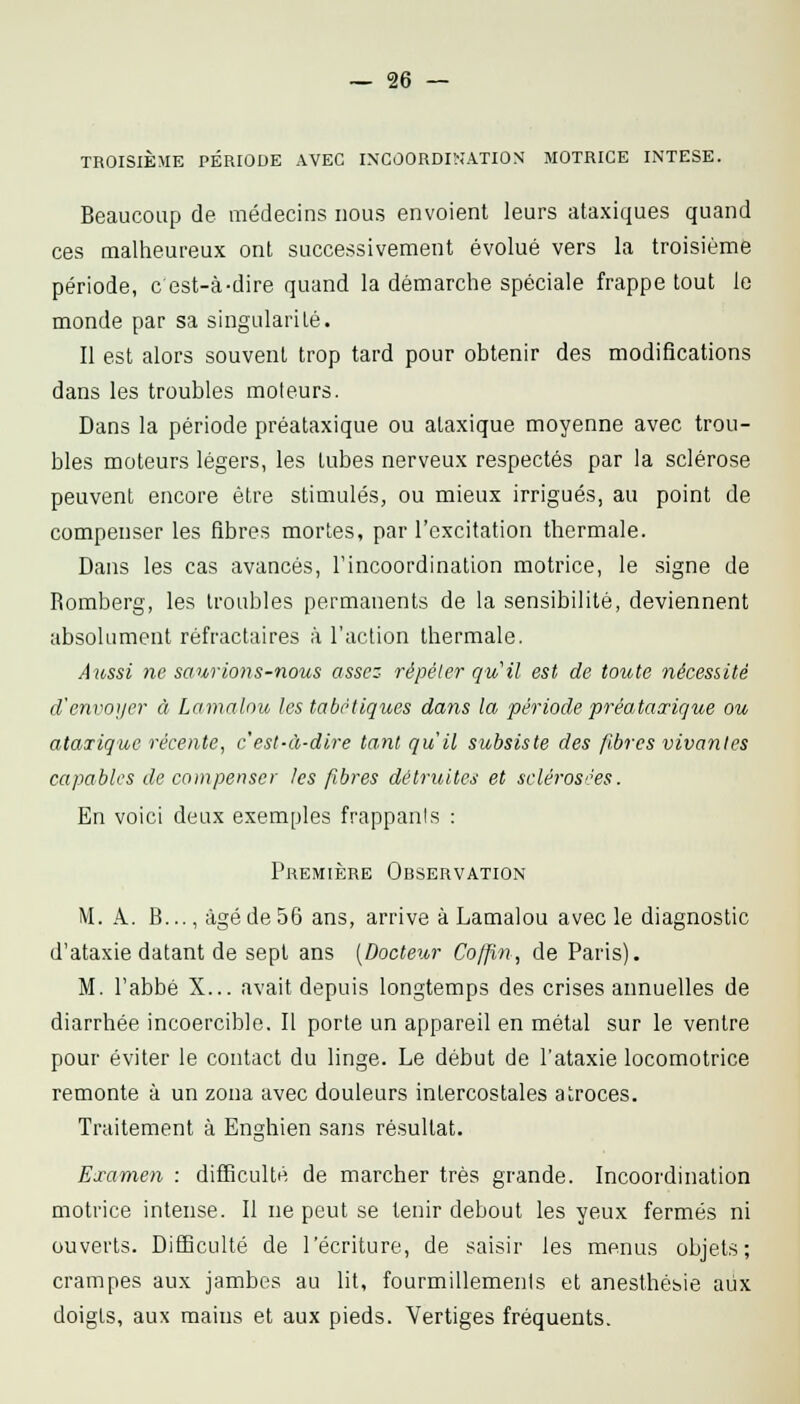TROISIÈME PÉRIODE AVEC IXCOORDIVJATION MOTRICE INTESE. Beaucoup de médecins nous envoient leurs ataxiques quand ces malheureux ont successivement évolué vers la troisième période, c est-à-dire quand la démarche spéciale frappe tout le monde par sa singularité. Il est alors souvent trop tard pour obtenir des modifications dans les troubles moteurs. Dans la période préataxique ou alaxique moyenne avec trou- bles moteurs légers, les tubes nerveux respectés par la sclérose peuvent encore être stimulés, ou mieux irrigués, au point de compenser les fibres mortes, par l'excitation thermale. Dans les cas avancés, l'incoordination motrice, le signe de Romberg, les troubles permanents de la sensibilité, deviennent absolument réfractaires à l'action thermale. Aussi ne saurions-nous assez répéter qu'il est de toute nécessité d'envoyer à Lamnlou les tabètiques daiis la période préataocique ou ataTique récente, c'est-à-dire tant qu'il subsiste des fibres vivantes capables de compenser les fibres détruites et sclérosées. En voici deux exemples frappants : Première Observation M. A. B..., âgé de 56 ans, arrive à Lamalou avec le diagnostic d'ataxie datant de sept ans (Docteur Coffin, de Paris). M. l'abbé X... avait depuis longtemps des crises annuelles de diarrhée incoercible. Il porte un appareil en métal sur le ventre pour éviter le contact du linge. Le début de l'ataxie locomotrice remonte à un zona avec douleurs intercostales atroces. Traitement à Enghien sans résultat. Examen : difficulté de marcher très grande. Incoordination motrice intense. Il ne peut se tenir debout les yeux fermés ni ouverts. Difficulté de l'écriture, de saisir les menus objets; crampes aux jambes au lit, fourmillements et anesthésie aux doigts, aux mains et aux pieds. Vertiges fréquents.
