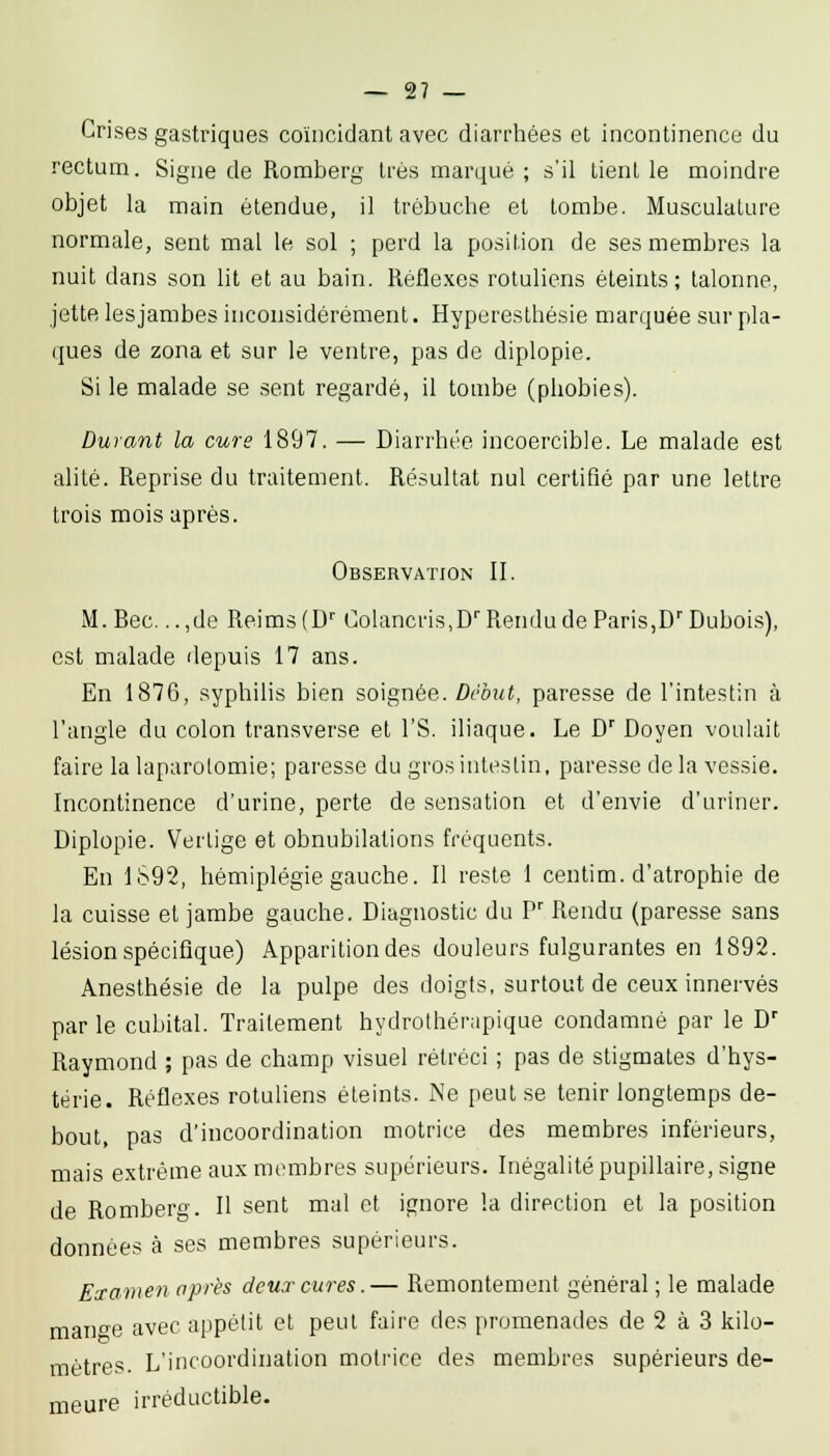 Crises gastriques coïncidant avec diarrhées et incontinence du rectum. Signe de Romberg très marqué ; s'il tient le moindre objet la main étendue, il trébuche et tombe. Musculature normale, sent mal le sol ; perd la position de ses membres la nuit dans son lit et au bain. Réfle.xes rotuliens éteints; talonne, jette les jambes inconsidérément. Hyperesthésie marquée sur pla- ques de zona et sur le ventre, pas de diplopie. Si le malade se sent regardé, il tombe (phobies). Durant la cure 1897. — Diarrhée incoercible. Le malade est alité. Reprise du traitement. Résultat nul certifié par une lettre trois mois après. Observation II. M. Bec. ..,de Reims (D'' Colancris.D''Rendu de Paris,D'Dubois), est malade depuis 17 ans. En 1876, syphilis bien soignée. Début, paresse de l'intestin à l'angle du colon transverse et l'S. iliaque. Le D' Doyen voulait; faire la laparotomie; paresse du gros intestin, paresse de la vessie. Incontinence d'urine, perte de sensation et d'envie d'uriner. Diplopie. Vertige et obnubilations fréquents. En 1S92, hémiplégie gauche. Il reste 1 centim. d'atrophie de la cuisse et jambe gauche. Diagnostic du P' Rendu (paresse sans lésion spéciflque) Apparition des douleurs fulgurantes en 1892. Anesthésie de la pulpe des doigts, surtout de ceux innervés par le cubital. Traitement hydrolhérupique condamné par le D'' Raymond ; pas de champ visuel rétréci ; pas de stigmates d'hys- térie. Réflexes rotuliens éteints. Ne peut se tenir longtemps de- bout, pas d'incoordination motrice des membres inférieurs, mais extrême aux membres supérieurs. Inégalité pupillaire, signe de Rombero'. H sent mal et ifjnore la direction et la position données à ses membres supérieurs. Examen après deux cures.— Remontement général ; le malade mano'e avec appétit et peut faire des promenades de 2 à 3 kilo- mètres. L'incoordination motrice des membres supérieurs de- meure irréductible.