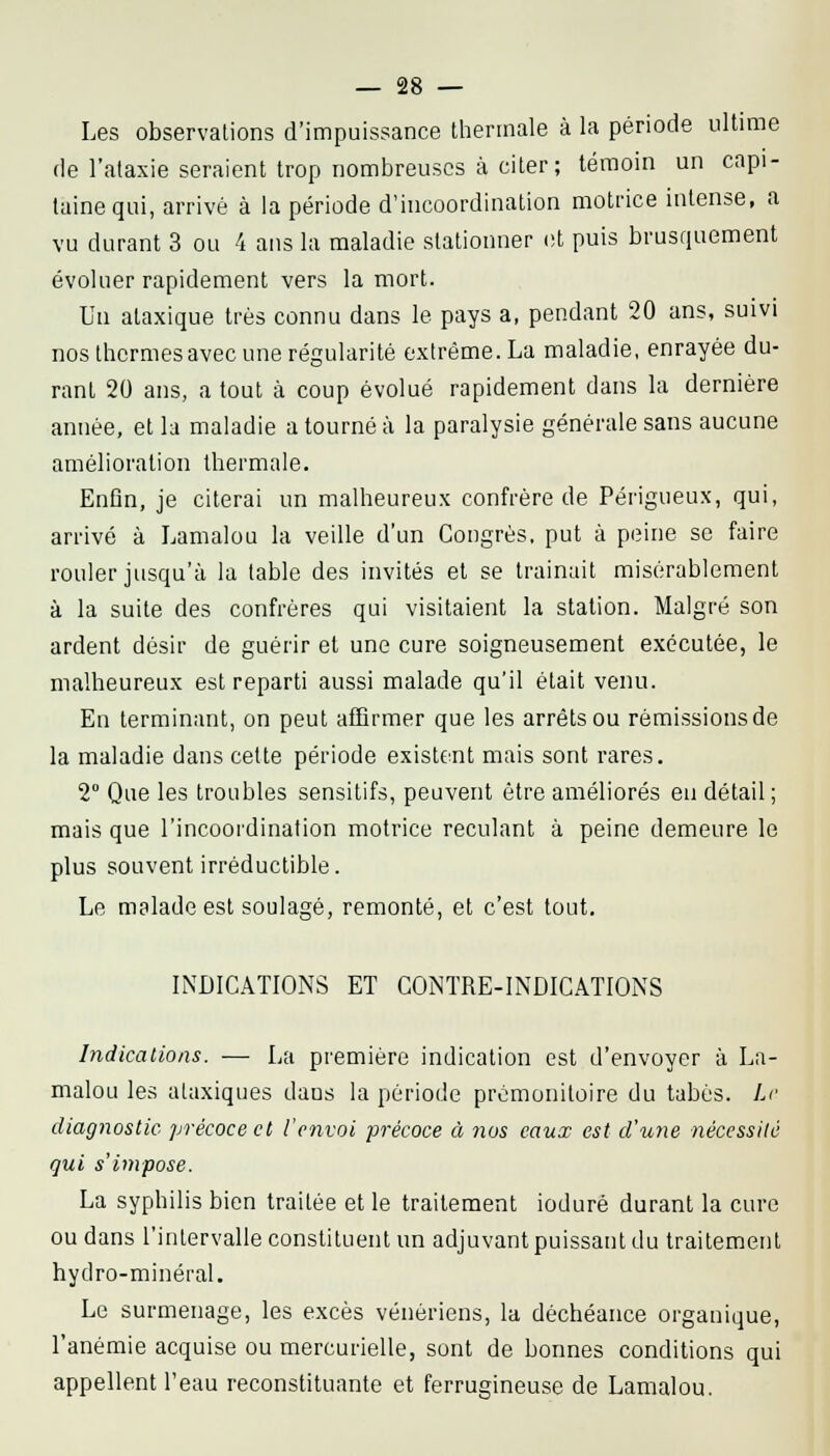Les observations d'impuissance thermale à la période ultime de l'alaxie seraient trop nombreuses à citer; témoin un capi- taine qui, arrivé à la période d'incoordination motrice intense, a vu durant 3 ou 4 ans la maladie stationner et puis brusquement évoluer rapidement vers la mort. Un ataxique très connu dans le pays a, pendant 20 ans, suivi nos thermes avec une régularité extrême. La maladie, enrayée du- rant 20 ans, a tout à coup évolué rapidement dans la dernière année, et la maladie a tourné à la paralysie générale sans aucune amélioration thermale. EnGn, je citerai un malheureux confrère de Périgueux, qui, arrivé à Lamalou la veille d'un Congrès, put à peine se faire rouler jusqu'à la table des invités et se trainait misérablement à la suite des confrères qui visitaient la station. Malgré son ardent désir de guérir et une cure soigneusement exécutée, le malheureux est reparti aussi malade qu'il était venu. En terminant, on peut affirmer que les arrêts ou rémissions de la maladie dans cette période existent mais sont rares. 2° Que les troubles sensitifs, peuvent être améliorés en détail; mais que l'incoordination motrice reculant à peine demeure le plus souvent irréductible. Le malade est soulagé, remonté, et c'est tout. INDICATIONS ET CONTRE-INDICATIONS Indications. — La première indication est d'envoyer à La- malou les ataxiques dans la période prémonitoire du tabès. Le diagnostic précoce et l'envoi précoce à nus eaux est d'une nécessité gui s'impose. La syphilis bien traitée et le traitement ioduré durant la cure ou dans l'intervalle constituent un adjuvant puissant du traitement hydro-minéral. Le surmenage, les excès vénériens, la déchéance organique, l'anémie acquise ou mercurielle, sont de bonnes conditions qui appellent l'eau reconstituante et ferrugineuse de Lamalou.