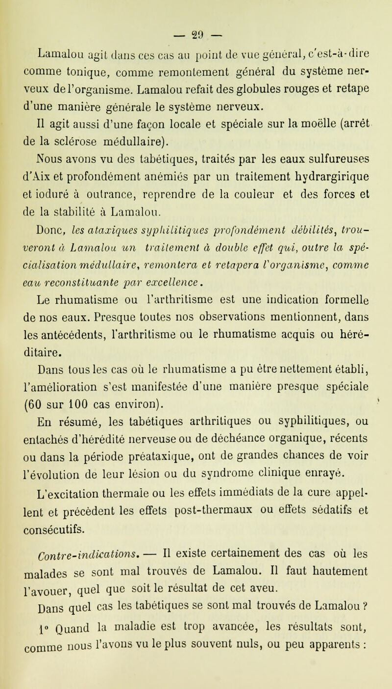 Lamalou agit dans ces cas au point de vue général, c'ust-k-dire comme tonique, comme remonlement général du système ner- veux de l'organisme. Lamalou refait des globules rouges et retape d'une manière générale le système nerveux. Il agit aussi d'une façon locale et spéciale sur la moelle (arrêt de la sclérose médullaire). Nous avons vu des tabétiques, traités par les eaux sulfureuses d'Aix et profondément anémiés par un traitement hydrargirique et ioduré à outrance, reprendre de la couleur et des forces et de la stabilité à Lamalou. Donc, les ataxiques syphilitiques profondément débilités, trou- veront à Lamalou un traitement à double effet qui, outre la spé- cialisation'médullaire, remontera et retapera rorganisme, comme eau reconstituante par excellence. Le rhumatisme ou l'arthritisme est une indication formelle de nos eaux. Presque toutes nos observations mentionnent, dans les antécédents, l'arthritisme ou le rhumatisme acquis ou héré- ditaire. Dans tous les cas où le rhumatisme a pu être nettement établi, l'amélioration s'est manifestée d'une manière presque spéciale (60 sur 100 cas environ). En résumé, les tabétiques arthritiques ou syphilitiques, ou entachés d'hérédité nerveuse ou de déchéance organique, récents ou dans la période préataxique, ont de grandes chances de voir l'évolution de leur lésion ou du syndrome clinique enrayé. L'excitation thermale ou les effets immédiats de la cure appel- lent et précèdent les effets post-thermaux ou effets sédatifs et consécutifs. Contre-indications. — Il existe certainement des cas où les malades se sont mal trouvés de Lamalou. Il faut hautement l'avouer quel que soit le résultat de cet aveu. Dans quel cas les tabétiques se sont mal trouvés de Lamalou ? 1» Quand la maladie est trop avancée, les résultats sont, comme nous l'avons vu le plus souvent nuls, ou peu apparents;